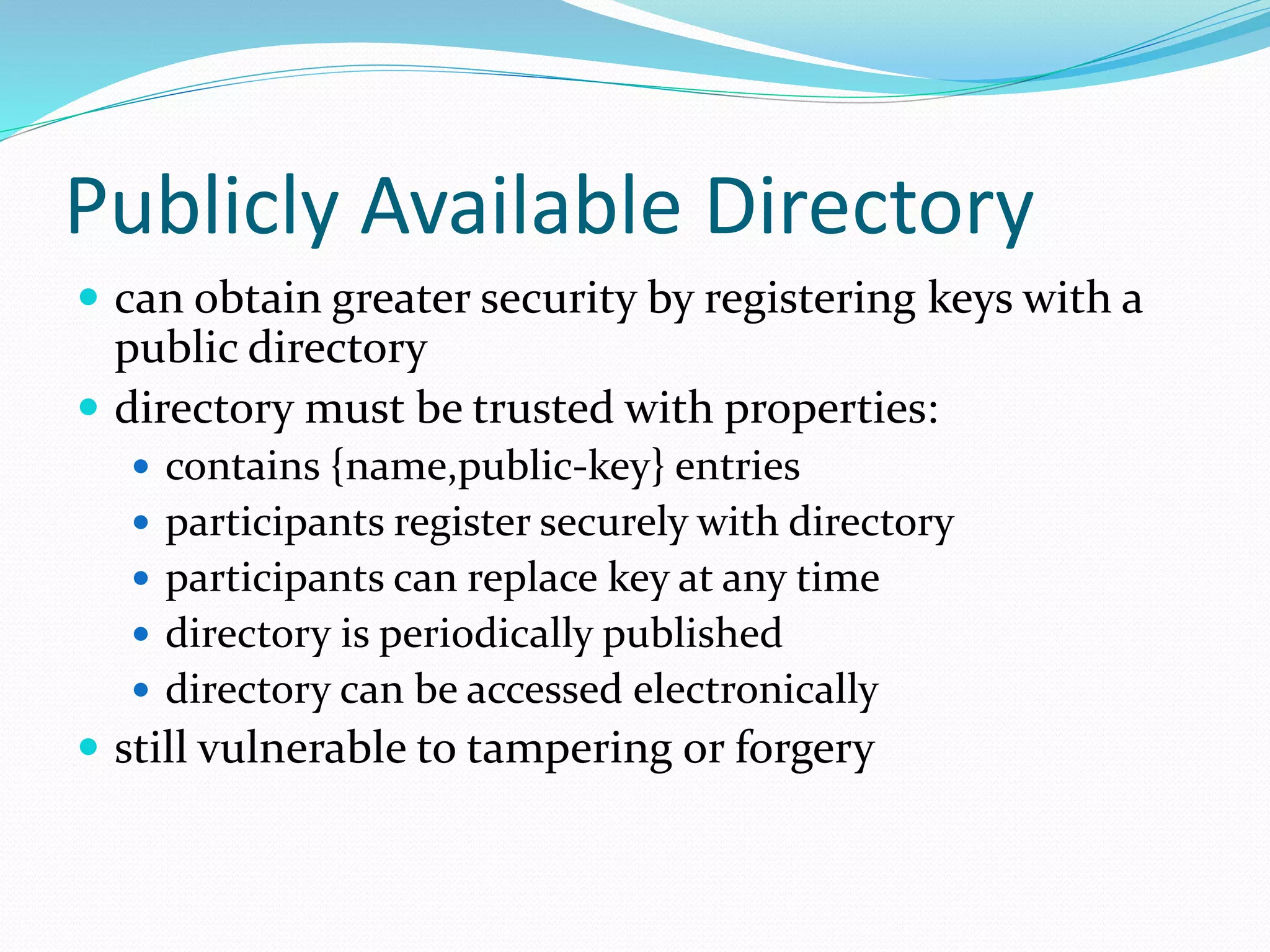 Publicly Available Directory
 can obtain greater security by registering keys with a
public directory
 directory must be trusted with properties:
 contains {name,public-key} entries
 participants register securely with directory
 participants can replace key at any time
 directory is periodically published
 directory can be accessed electronically
 still vulnerable to tampering or forgery
 