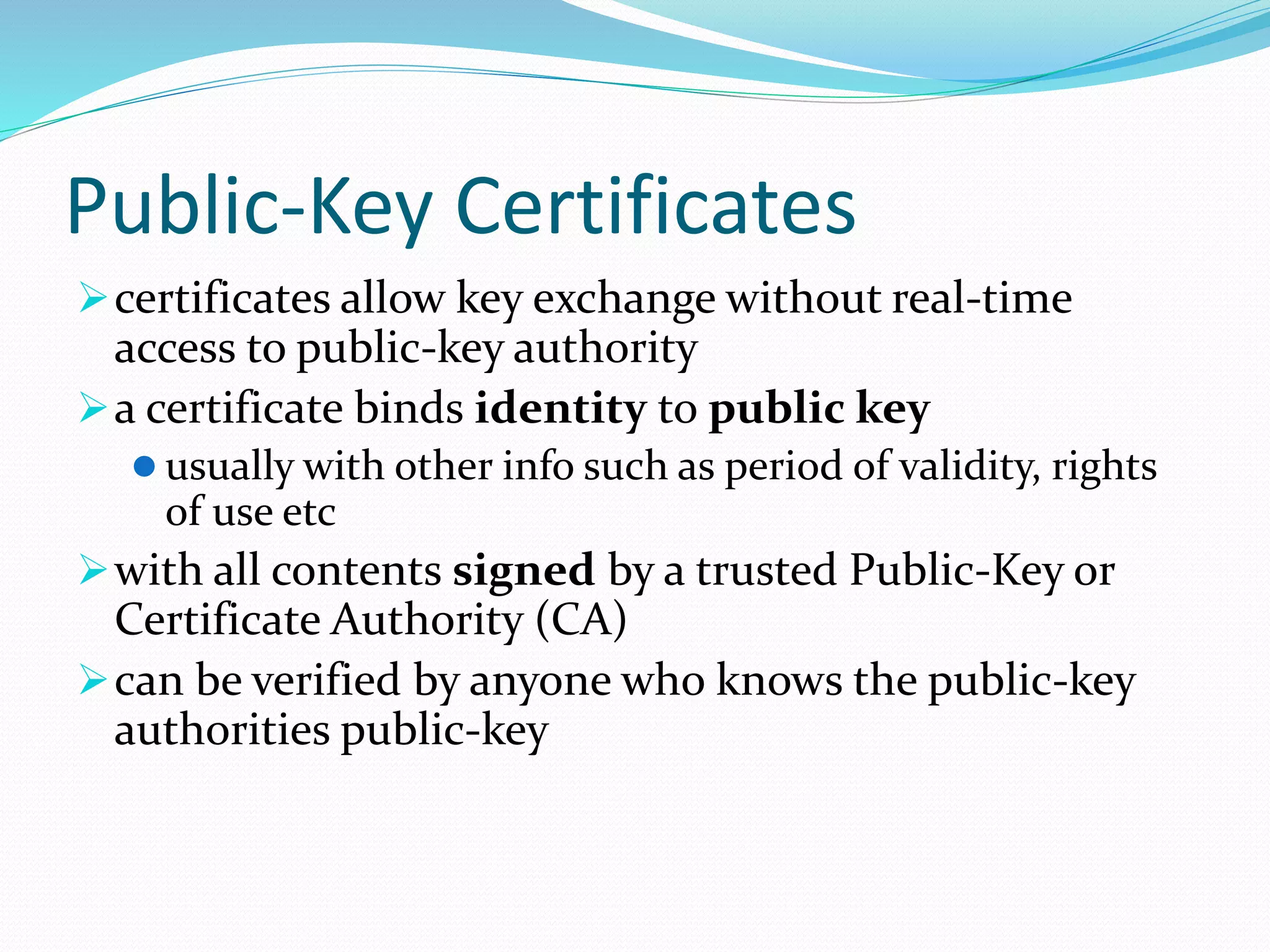 Public-Key Certificates
certificates allow key exchange without real-time
access to public-key authority
a certificate binds identity to public key
 usually with other info such as period of validity, rights
of use etc
with all contents signed by a trusted Public-Key or
Certificate Authority (CA)
can be verified by anyone who knows the public-key
authorities public-key
 