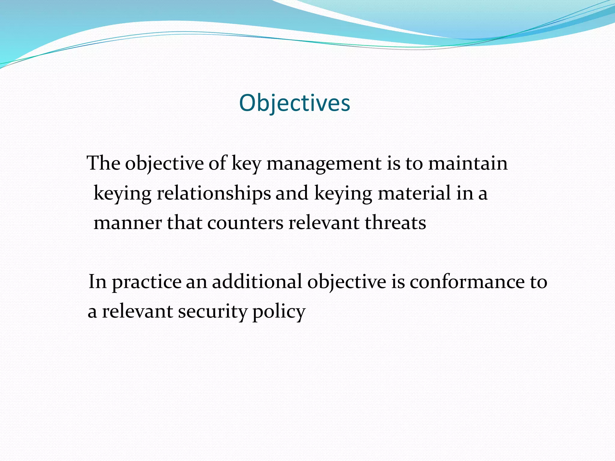 Objectives
The objective of key management is to maintain
keying relationships and keying material in a
manner that counters relevant threats
In practice an additional objective is conformance to
a relevant security policy
 