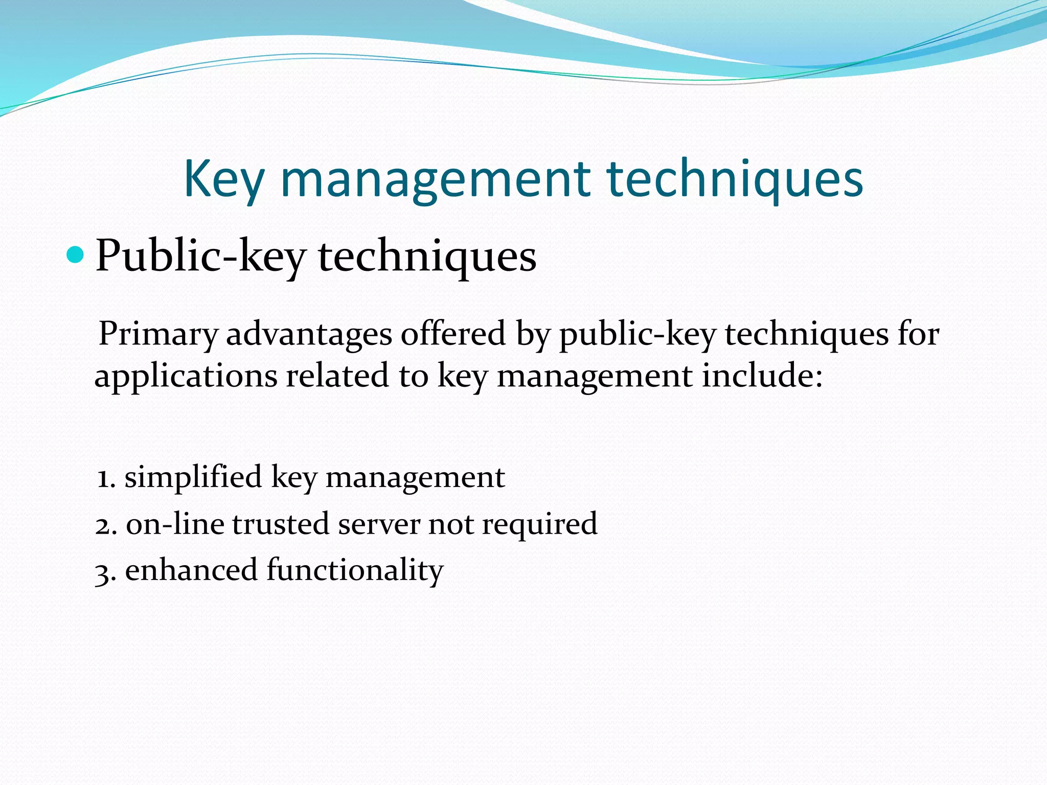 Key management techniques
 Public-key techniques
Primary advantages offered by public-key techniques for
applications related to key management include:
1. simplified key management
2. on-line trusted server not required
3. enhanced functionality
 