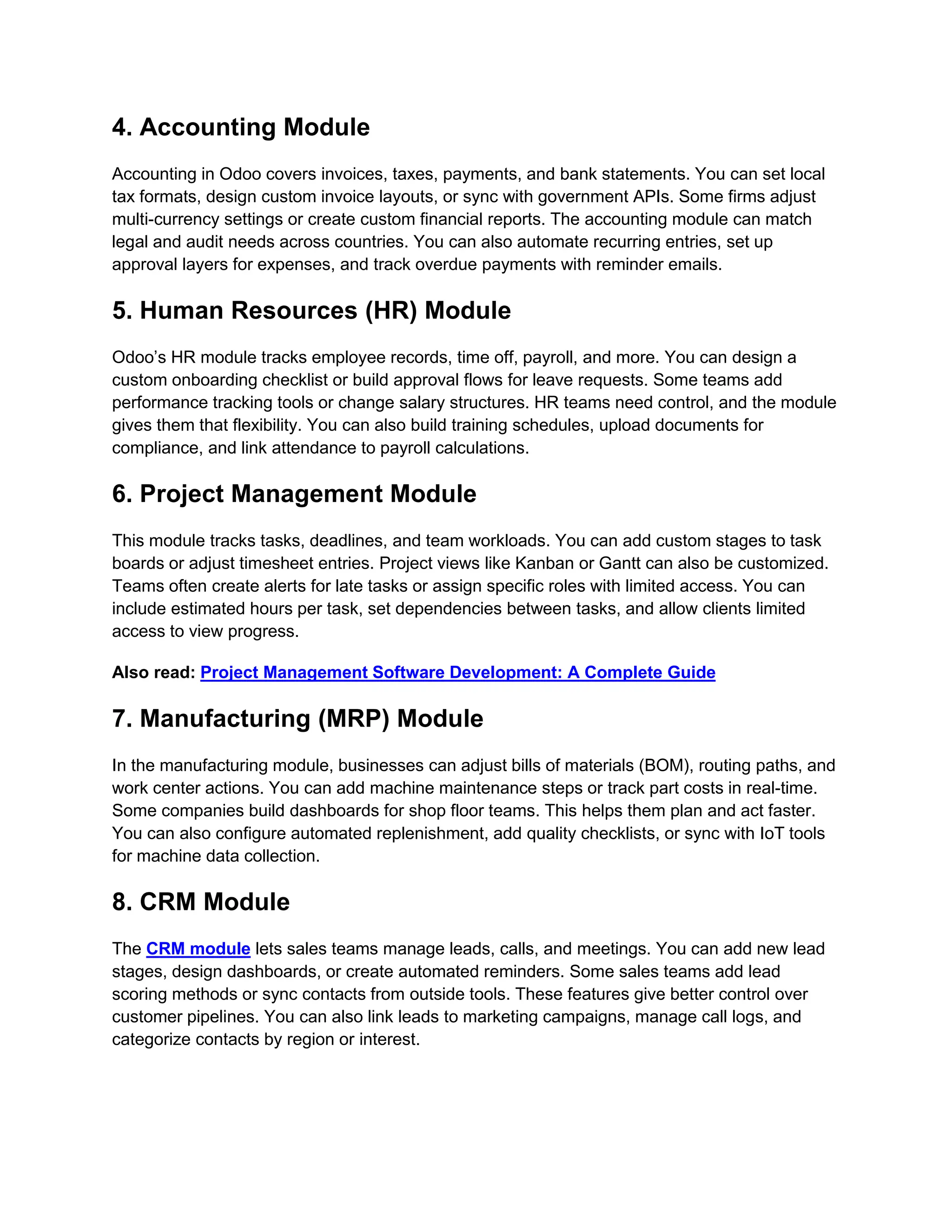 4. Accounting Module Accounting in Odoo covers invoices, taxes, payments, and bank statements. You can set local tax formats, design custom invoice layouts, or sync with government APIs. Some firms adjust multi-currency settings or create custom financial reports. The accounting module can match legal and audit needs across countries. You can also automate recurring entries, set up approval layers for expenses, and track overdue payments with reminder emails. 5. Human Resources (HR) Module Odoo’s HR module tracks employee records, time off, payroll, and more. You can design a custom onboarding checklist or build approval flows for leave requests. Some teams add performance tracking tools or change salary structures. HR teams need control, and the module gives them that flexibility. You can also build training schedules, upload documents for compliance, and link attendance to payroll calculations. 6. Project Management Module This module tracks tasks, deadlines, and team workloads. You can add custom stages to task boards or adjust timesheet entries. Project views like Kanban or Gantt can also be customized. Teams often create alerts for late tasks or assign specific roles with limited access. You can include estimated hours per task, set dependencies between tasks, and allow clients limited access to view progress. Also read: Project Management Software Development: A Complete Guide 7. Manufacturing (MRP) Module In the manufacturing module, businesses can adjust bills of materials (BOM), routing paths, and work center actions. You can add machine maintenance steps or track part costs in real-time. Some companies build dashboards for shop floor teams. This helps them plan and act faster. You can also configure automated replenishment, add quality checklists, or sync with IoT tools for machine data collection. 8. CRM Module The CRM module lets sales teams manage leads, calls, and meetings. You can add new lead stages, design dashboards, or create automated reminders. Some sales teams add lead scoring methods or sync contacts from outside tools. These features give better control over customer pipelines. You can also link leads to marketing campaigns, manage call logs, and categorize contacts by region or interest. 