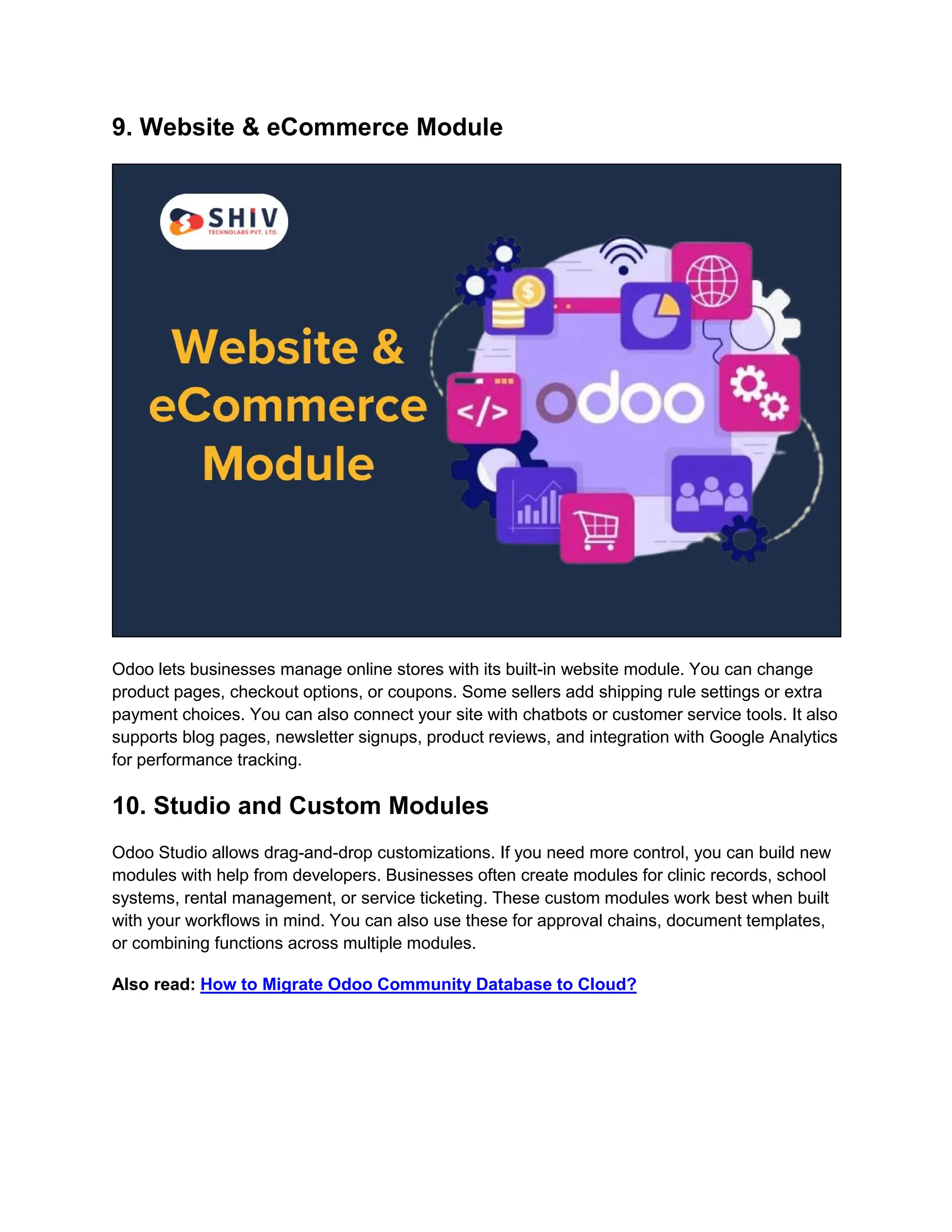 9. Website & eCommerce Module Odoo lets businesses manage online stores with its built-in website module. You can change product pages, checkout options, or coupons. Some sellers add shipping rule settings or extra payment choices. You can also connect your site with chatbots or customer service tools. It also supports blog pages, newsletter signups, product reviews, and integration with Google Analytics for performance tracking. 10. Studio and Custom Modules Odoo Studio allows drag-and-drop customizations. If you need more control, you can build new modules with help from developers. Businesses often create modules for clinic records, school systems, rental management, or service ticketing. These custom modules work best when built with your workflows in mind. You can also use these for approval chains, document templates, or combining functions across multiple modules. Also read: How to Migrate Odoo Community Database to Cloud? 
