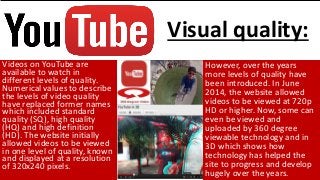 Videos on YouTube are
available to watch in
different levels of quality.
Numerical values to describe
the levels of video quality
have replaced former names
which included standard
quality (SQ), high quality
(HQ) and high definition
(HD). The website initially
allowed videos to be viewed
in one level of quality, known
and displayed at a resolution
of 320x240 pixels.
However, over the years
more levels of quality have
been introduced. In June
2014, the website allowed
videos to be viewed at 720p
HD or higher. Now, some can
even be viewed and
uploaded by 360 degree
viewable technology and in
3D which shows how
technology has helped the
site to progress and develop
hugely over the years.
Visual quality:
 