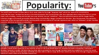 Popularity:The world’s most viewed YouTube video is Psy’s music video for his single “Gangnam Style” which has received an overwhelming
2,434,243,794 views. YouTube has become so immensely popular that normal people who have uploaded videos about their lives or certain
topics such as baking, creating and comedy have even become internet “celebrities.” These include British beauty and life vlogger Zoella,
American vlogger and comedy personality Miranda Sings and Australian vlogger and baker Ann Reardon. They have become internationally
recognised as they have gained hundreds and thousands and even millions of YouTube registered users which are “followers” of their YouTube
accounts, and these are known as subscribers.
YouTube has enabled these “celebrities” to venture into other media related platforms which has made them even more successful. Notable
examples include Zoella appearing on the celebrity version of The Great British Bake Off, releasing two books and gaining a waxwork in
Madame Taussads in London. Miranda Sings has been able to promote her tour through YouTube which has enabled her to travel the world
and perform. Another British YouTuber Joe Weller has been able to release songs which have ended up in the charts through vlogging and the
release of a music video on his YouTube account too.
 
