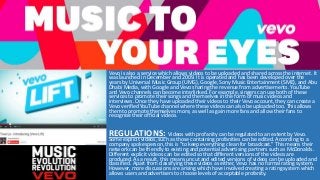 Vevo is also a service which allows videos to be uploaded and shared across the internet. It
was launched in December and 2009. It is operated and has been developed over the
years by Universal Music Group (UMG), Google, Sony Music Entertainment (SME), and Abu
Dhabi Media, with Google and Vevo sharing the revenue from advertisements. YouTube
and Vevo channels can become interlinked. For example, singers can use both of these
services to promote their songs and themselves in the form of music videos and
interviews. Once they have uploaded their videos to their Vevo account, they can create a
Vevo verified YouTube channel where these videos can also be uploaded too. This allows
them to promote themselves more, as well as gain more fans and allow their fans to
recognise their official videos.
REGULATIONS: Videos with profanity can be regulated to an extent by Vevo.
Some explicit videos, such as those containing profanities can be edited. According to a
company spokesperson, this is "to keep everything clean for broadcast.” This means their
network can be friendly to existing and potential advertising partners such as McDonalds.
Different explicit videos can be edited so that different versions of the videos are
produced. As a result, this means uncut and edited versions of videos can be uploaded and
classified. Apart from classifying these videos as either, Vevo has no formal rating system.
However, more discussions are arising which have involved creating a rating system which
allows users and advertisers to choose levels of acceptable profanity.
 