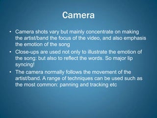 Camera
• Camera shots vary but mainly concentrate on making
  the artist/band the focus of the video, and also emphasis
  the emotion of the song
• Close-ups are used not only to illustrate the emotion of
  the song: but also to reflect the words. So major lip
  syncing!
• The camera normally follows the movement of the
  artist/band. A range of techniques can be used such as
  the most common: panning and tracking etc
 