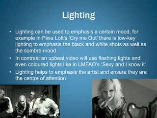 Lighting
• Lighting can be used to emphasis a certain mood, for
  example in Pixie Lott’s ‘Cry me Out’ there is low-key
  lighting to emphasis the black and white shots as well as
  the sombre mood
• In contrast an upbeat video will use flashing lights and
  even coloured lights like in LMFAO’s ‘Sexy and I know it’
• Lighting helps to emphasis the artist and ensure they are
  the centre of attention
 