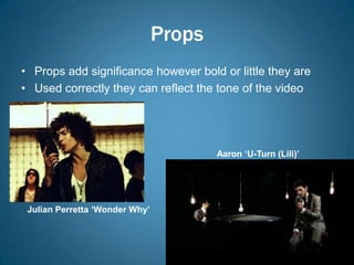 Props
• Props add significance however bold or little they are
• Used correctly they can reflect the tone of the video




                                        Aaron ‘U-Turn (Lili)’




 Julian Perretta ‘Wonder Why’
 