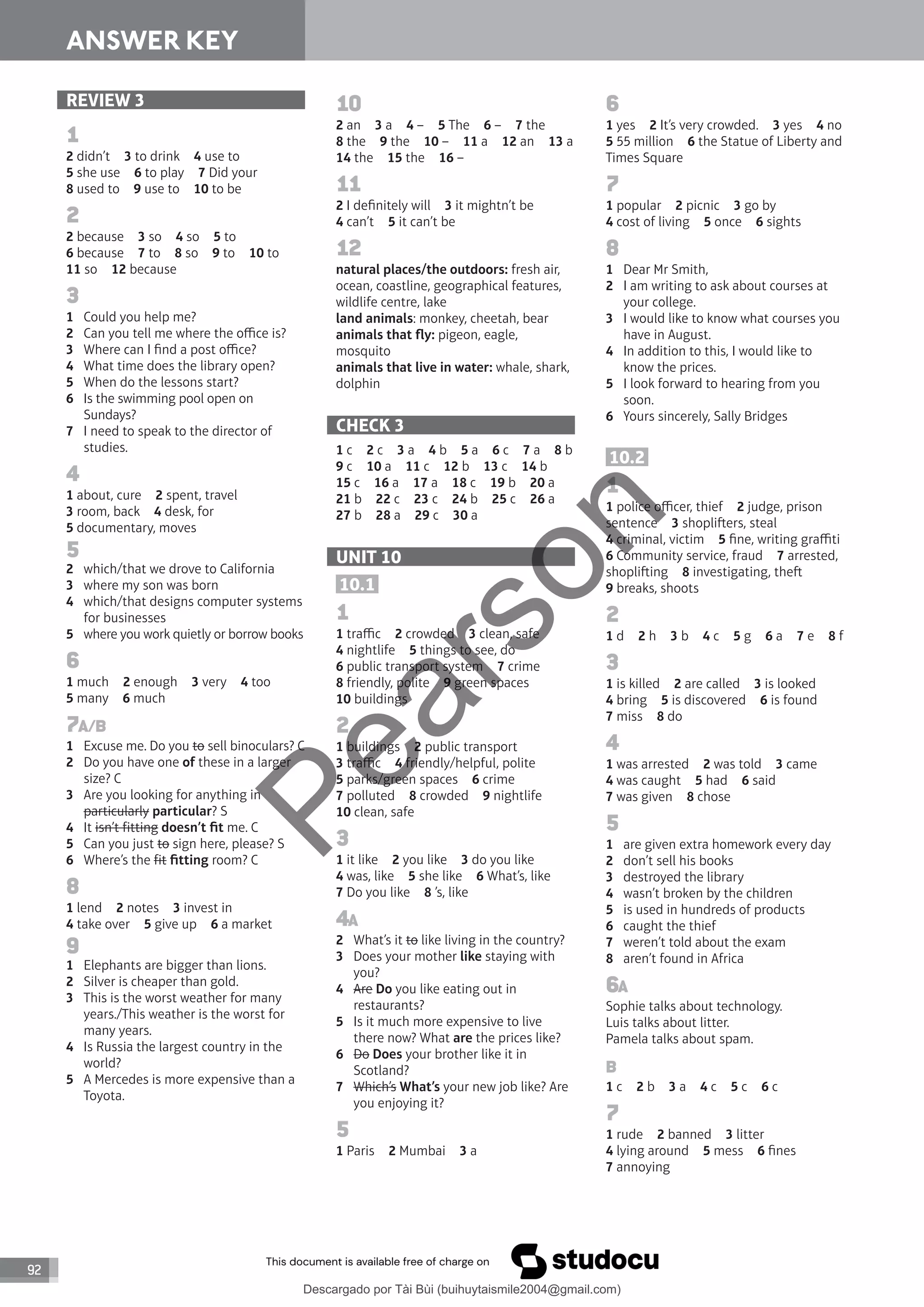 92
ANSWER KEY
REVIEW 3
1
2 didn’t 3 to drink 4 use to
5 she use 6 to play 7 Did your
8 used to 9 use to 10 to be
2
2 because 3 so 4 so 5 to
6 because 7 to 8 so 9 to 10 to
11 so 12 because
3
1 Could you help me?
2 Can you tell me where the office is?
3 Where can I find a post office?
4 What time does the library open?
5 When do the lessons start?
6 Is the swimming pool open on
Sundays?
7 I need to speak to the director of
studies.
4
1 about, cure 2 spent, travel
3 room, back 4 desk, for
5 documentary, moves
5
2 which/that we drove to California
3 where my son was born
4 which/that designs computer systems
for businesses
5 where you work quietly or borrow books
6
1 much 2 enough 3 very 4 too
5 many 6 much
7A/B
1 Excuse me. Do you to sell binoculars? C
2 Do you have one of these in a larger
size? C
3 Are you looking for anything in
particularly particular? S
4 It isn’t fitting doesn’t fit me. C
5 Can you just to sign here, please? S
6 Where’s the fit fitting room? C
8
1 lend 2 notes 3 invest in
4 take over 5 give up 6 a market
9
1 Elephants are bigger than lions.
2 Silver is cheaper than gold.
3 This is the worst weather for many
years./This weather is the worst for
many years.
4 Is Russia the largest country in the
world?
5 A Mercedes is more expensive than a
Toyota.
10
2 an 3 a 4 – 5 The 6 – 7 the
8 the 9 the 10 – 11 a 12 an 13 a
14 the 15 the 16 –
11
2 I definitely will 3 it mightn’t be
4 can’t 5 it can’t be
12
natural places/the outdoors: fresh air,
ocean, coastline, geographical features,
wildlife centre, lake
land animals: monkey, cheetah, bear
animals that fly: pigeon, eagle,
mosquito
animals that live in water: whale, shark,
dolphin
CHECK 3
1 c 2 c 3 a 4 b 5 a 6 c 7 a 8 b
9 c 10 a 11 c 12 b 13 c 14 b
15 c 16 a 17 a 18 c 19 b 20 a
21 b 22 c 23 c 24 b 25 c 26 a
27 b 28 a 29 c 30 a
UNIT 10
10.1
1
1 traffic 2 crowded 3 clean, safe
4 nightlife 5 things to see, do
6 public transport system 7 crime
8 friendly, polite 9 green spaces
10 buildings
2
1 buildings 2 public transport
3 traffic 4 friendly/helpful, polite
5 parks/green spaces 6 crime
7 polluted 8 crowded 9 nightlife
10 clean, safe
3
1 it like 2 you like 3 do you like
4 was, like 5 she like 6 What’s, like
7 Do you like 8 ’s, like
4A
2 What’s it to like living in the country?
3 Does your mother like staying with
you?
4 Are Do you like eating out in
restaurants?
5 Is it much more expensive to live
there now? What are the prices like?
6 Do Does your brother like it in
Scotland?
7 Which’s What’s your new job like? Are
you enjoying it?
5
1 Paris 2 Mumbai 3 a
6
1 yes 2 It’s very crowded. 3 yes 4 no
5 55 million 6 the Statue of Liberty and
Times Square
7
1 popular 2 picnic 3 go by
4 cost of living 5 once 6 sights
8
1 Dear Mr Smith,
2 I am writing to ask about courses at
your college.
3 I would like to know what courses you
have in August.
4 In addition to this, I would like to
know the prices.
5 I look forward to hearing from you
soon.
6 Yours sincerely, Sally Bridges
10.2
1
1 police officer, thief 2 judge, prison
sentence 3 shopliers, steal
4 criminal, victim 5 fine, writing graffiti
6 Community service, fraud 7 arrested,
shopliing 8 investigating, the
9 breaks, shoots
2
1 d 2 h 3 b 4 c 5 g 6 a 7 e 8 f
3
1 is killed 2 are called 3 is looked
4 bring 5 is discovered 6 is found
7 miss 8 do
4
1 was arrested 2 was told 3 came
4 was caught 5 had 6 said
7 was given 8 chose
5
1 are given extra homework every day
2 don’t sell his books
3 destroyed the library
4 wasn’t broken by the children
5 is used in hundreds of products
6 caught the thief
7 weren’t told about the exam
8 aren’t found in Africa
6A
Sophie talks about technology.
Luis talks about litter.
Pamela talks about spam.
B
1 c 2 b 3 a 4 c 5 c 6 c
7
1 rude 2 banned 3 litter
4 lying around 5 mess 6 fines
7 annoying
P
e
a
r
s
o
n
Descargado por Tài Bùi (buihuytaismile2004@gmail.com)
lOMoARcPSD|20283668
 