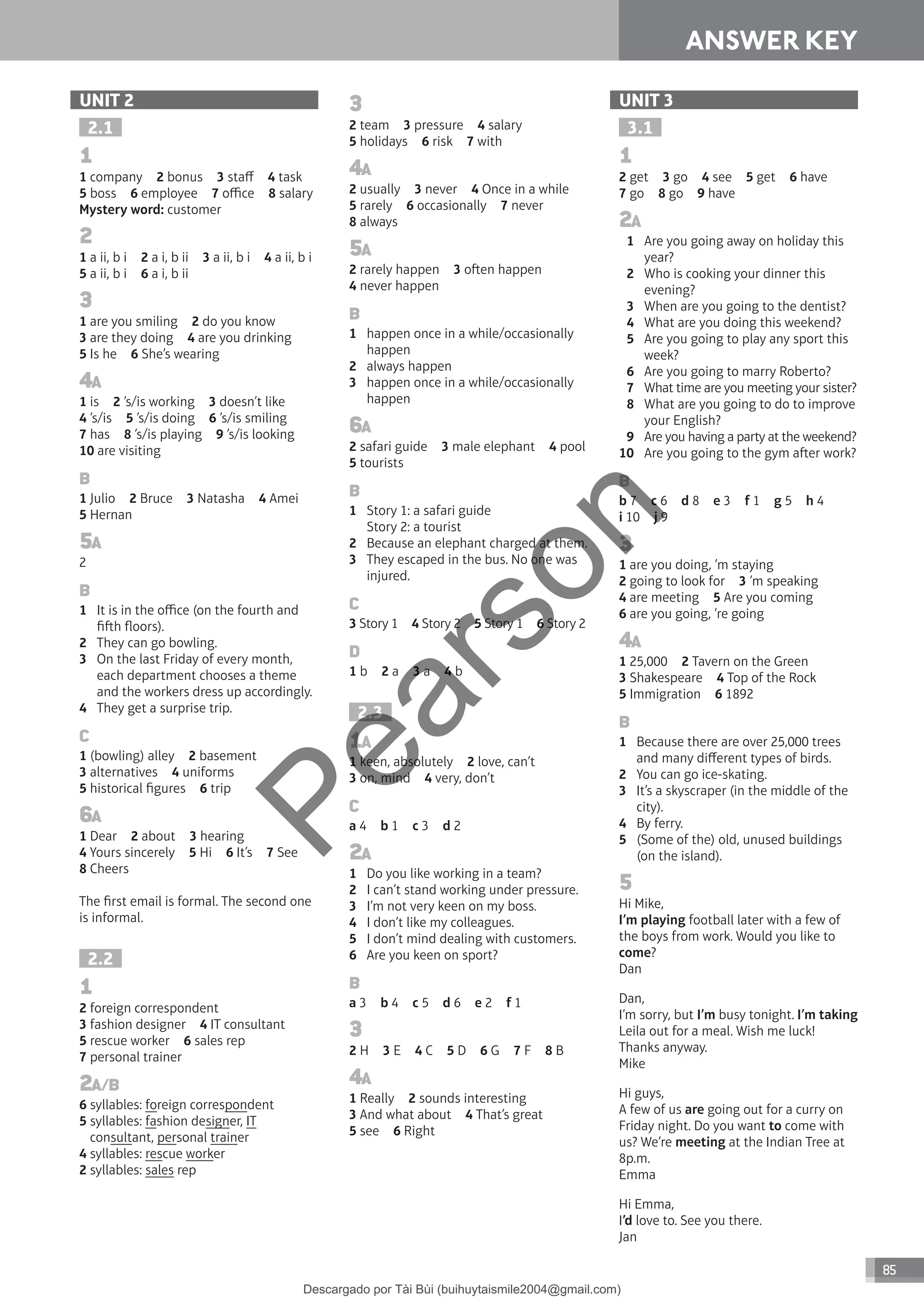 ANSWER KEY
85
ANSWER KEY
UNIT 2
2.1
1
1 company 2 bonus 3 staff 4 task
5 boss 6 employee 7 office 8 salary
Mystery word: customer
2
1 a ii, b i 2 a i, b ii 3 a ii, b i 4 a ii, b i
5 a ii, b i 6 a i, b ii
3
1 are you smiling 2 do you know
3 are they doing 4 are you drinking
5 Is he 6 She’s wearing
4A
1 is 2 ’s/is working 3 doesn’t like
4 ’s/is 5 ’s/is doing 6 ’s/is smiling
7 has 8 ’s/is playing 9 ’s/is looking
10 are visiting
B
1 Julio 2 Bruce 3 Natasha 4 Amei
5 Hernan
5A
2
B
1 It is in the office (on the fourth and
fih floors).
2 They can go bowling.
3 On the last Friday of every month,
each department chooses a theme
and the workers dress up accordingly.
4 They get a surprise trip.
C
1 (bowling) alley 2 basement
3 alternatives 4 uniforms
5 historical figures 6 trip
6A
1 Dear 2 about 3 hearing
4 Yours sincerely 5 Hi 6 It’s 7 See
8 Cheers
The first email is formal. The second one
is informal.
2.2
1
2 foreign correspondent
3 fashion designer 4 IT consultant
5 rescue worker 6 sales rep
7 personal trainer
2A/B
6 syllables: foreign correspondent
5 syllables: fashion designer, IT
consultant, personal trainer
4 syllables: rescue worker
2 syllables: sales rep
3
2 team 3 pressure 4 salary
5 holidays 6 risk 7 with
4A
2 usually 3 never 4 Once in a while
5 rarely 6 occasionally 7 never
8 always
5A
2 rarely happen 3 oen happen
4 never happen
B
1 happen once in a while/occasionally
happen
2 always happen
3 happen once in a while/occasionally
happen
6A
2 safari guide 3 male elephant 4 pool
5 tourists
B
1 Story 1: a safari guide
Story 2: a tourist
2 Because an elephant charged at them.
3 They escaped in the bus. No one was
injured.
C
3 Story 1 4 Story 2 5 Story 1 6 Story 2
D
1 b 2 a 3 a 4 b
2.3
1A
1 keen, absolutely 2 love, can’t
3 on, mind 4 very, don’t
C
a 4 b 1 c 3 d 2
2A
1 Do you like working in a team?
2 I can’t stand working under pressure.
3 I’m not very keen on my boss.
4 I don’t like my colleagues.
5 I don’t mind dealing with customers.
6 Are you keen on sport?
B
a 3 b 4 c 5 d 6 e 2 f 1
3
2 H 3 E 4 C 5 D 6 G 7 F 8 B
4A
1 Really 2 sounds interesting
3 And what about 4 That’s great
5 see 6 Right
UNIT 3
3.1
1
2 get 3 go 4 see 5 get 6 have
7 go 8 go 9 have
2A
1 Are you going away on holiday this
year?
2 Who is cooking your dinner this
evening?
3 When are you going to the dentist?
4 What are you doing this weekend?
5 Are you going to play any sport this
week?
6 Are you going to marry Roberto?
7 What time are you meeting your sister?
8 What are you going to do to improve
your English?
9 Are you having a party at the weekend?
10 Are you going to the gym aer work?
B
b 7 c 6 d 8 e 3 f 1 g 5 h 4
i 10 j 9
3
1 are you doing, ’m staying
2 going to look for 3 ’m speaking
4 are meeting 5 Are you coming
6 are you going, ’re going
4A
1 25,000 2 Tavern on the Green
3 Shakespeare 4 Top of the Rock
5 Immigration 6 1892
B
1 Because there are over 25,000 trees
and many different types of birds.
2 You can go ice-skating.
3 It’s a skyscraper (in the middle of the
city).
4 By ferry.
5 (Some of the) old, unused buildings
(on the island).
5
Hi Mike,
I’m playing football later with a few of
the boys from work. Would you like to
come?
Dan
Dan,
I’m sorry, but I’m busy tonight. I’m taking
Leila out for a meal. Wish me luck!
Thanks anyway.
Mike
Hi guys,
A few of us are going out for a curry on
Friday night. Do you want to come with
us? We’re meeting at the Indian Tree at
8p.m.
Emma
Hi Emma,
I’d love to. See you there.
Jan
P
e
a
r
s
o
n
Descargado por Tài Bùi (buihuytaismile2004@gmail.com)
lOMoARcPSD|20283668
 