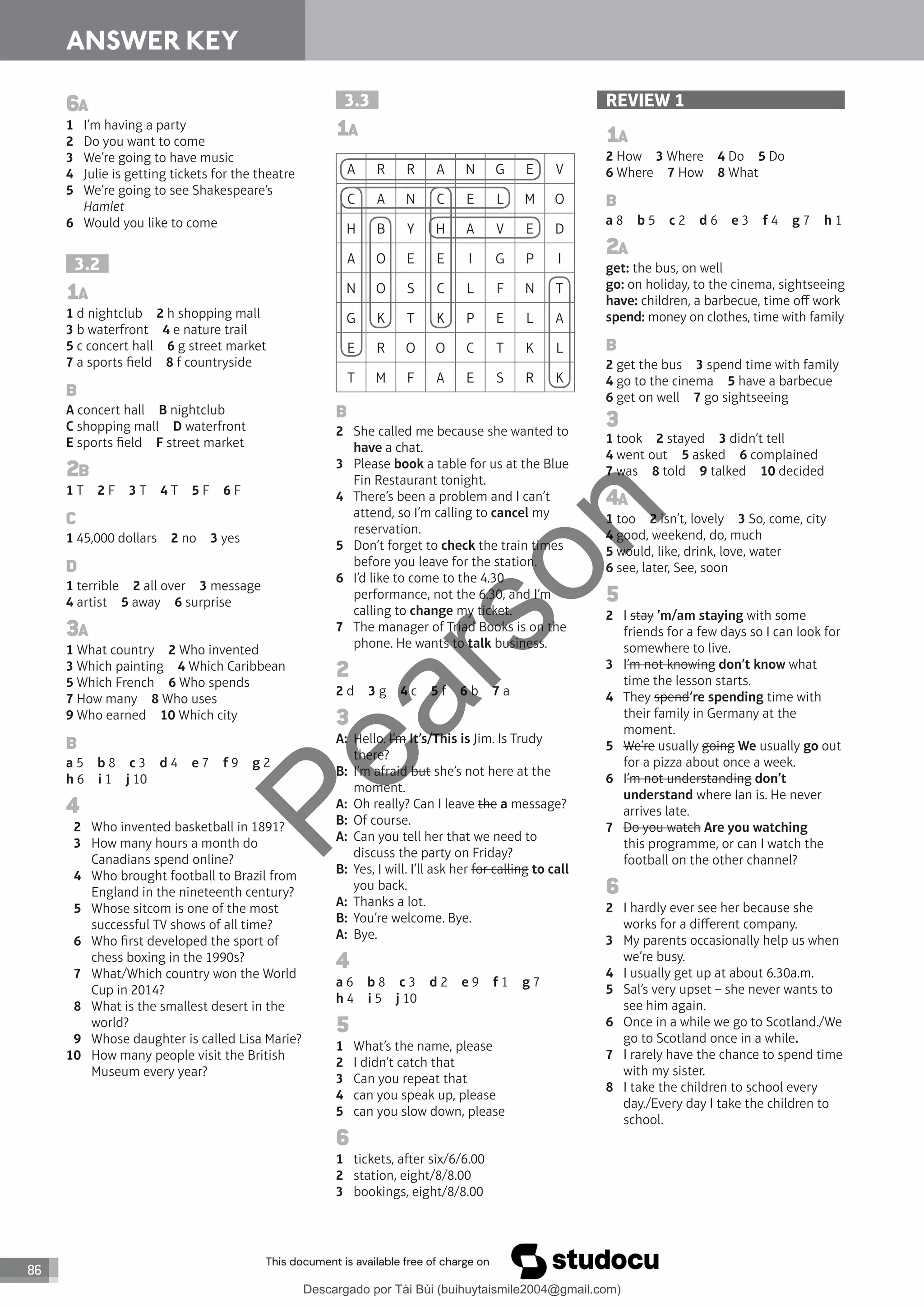86
ANSWER KEY
3.3
1A
A R R A N G E V
C A N C E L M O
H B Y H A V E D
A O E E I G P I
N O S C L F N T
G K T K P E L A
E R O O C T K L
T M F A E S R K
B
2 She called me because she wanted to
have a chat.
3 Please book a table for us at the Blue
Fin Restaurant tonight.
4 There’s been a problem and I can’t
attend, so I’m calling to cancel my
reservation.
5 Don’t forget to check the train times
before you leave for the station.
6 I’d like to come to the 4.30
performance, not the 6.30, and I’m
calling to change my ticket.
7 The manager of Triad Books is on the
phone. He wants to talk business.
2
2 d 3 g 4 c 5 f 6 b 7 a
3
A: Hello. I’m It’s/This is Jim. Is Trudy
there?
B: I’m afraid but she’s not here at the
moment.
A: Oh really? Can I leave the a message?
B: Of course.
A: Can you tell her that we need to
discuss the party on Friday?
B: Yes, I will. I’ll ask her for calling to call
you back.
A: Thanks a lot.
B: You’re welcome. Bye.
A: Bye.
4
a 6 b 8 c 3 d 2 e 9 f 1 g 7
h 4 i 5 j 10
5
1 What’s the name, please
2 I didn’t catch that
3 Can you repeat that
4 can you speak up, please
5 can you slow down, please
6
1 tickets, aer six/6/6.00
2 station, eight/8/8.00
3 bookings, eight/8/8.00
6A
1 I’m having a party
2 Do you want to come
3 We’re going to have music
4 Julie is getting tickets for the theatre
5 We’re going to see Shakespeare’s
Hamlet
6 Would you like to come
3.2
1A
1 d nightclub 2 h shopping mall
3 b waterfront 4 e nature trail
5 c concert hall 6 g street market
7 a sports field 8 f countryside
B
A concert hall B nightclub
C shopping mall D waterfront
E sports field F street market
2B
1 T 2 F 3 T 4 T 5 F 6 F
C
1 45,000 dollars 2 no 3 yes
D
1 terrible 2 all over 3 message
4 artist 5 away 6 surprise
3A
1 What country 2 Who invented
3 Which painting 4 Which Caribbean
5 Which French 6 Who spends
7 How many 8 Who uses
9 Who earned 10 Which city
B
a 5 b 8 c 3 d 4 e 7 f 9 g 2
h 6 i 1 j 10
4
2 Who invented basketball in 1891?
3 How many hours a month do
Canadians spend online?
4 Who brought football to Brazil from
England in the nineteenth century?
5 Whose sitcom is one of the most
successful TV shows of all time?
6 Who first developed the sport of
chess boxing in the 1990s?
7 What/Which country won the World
Cup in 2014?
8 What is the smallest desert in the
world?
9 Whose daughter is called Lisa Marie?
10 How many people visit the British
Museum every year?
REVIEW 1
1A
2 How 3 Where 4 Do 5 Do
6 Where 7 How 8 What
B
a 8 b 5 c 2 d 6 e 3 f 4 g 7 h 1
2A
get: the bus, on well
go: on holiday, to the cinema, sightseeing
have: children, a barbecue, time off work
spend: money on clothes, time with family
B
2 get the bus 3 spend time with family
4 go to the cinema 5 have a barbecue
6 get on well 7 go sightseeing
3
1 took 2 stayed 3 didn’t tell
4 went out 5 asked 6 complained
7 was 8 told 9 talked 10 decided
4A
1 too 2 isn’t, lovely 3 So, come, city
4 good, weekend, do, much
5 would, like, drink, love, water
6 see, later, See, soon
5
2 I stay ’m/am staying with some
friends for a few days so I can look for
somewhere to live.
3 I’m not knowing don’t know what
time the lesson starts.
4 They spend’re spending time with
their family in Germany at the
moment.
5 We’re usually going We usually go out
for a pizza about once a week.
6 I’m not understanding don’t
understand where Ian is. He never
arrives late.
7 Do you watch Are you watching
this programme, or can I watch the
football on the other channel?
6
2 I hardly ever see her because she
works for a different company.
3 My parents occasionally help us when
we’re busy.
4 I usually get up at about 6.30a.m.
5 Sal’s very upset – she never wants to
see him again.
6 Once in a while we go to Scotland./We
go to Scotland once in a while.
7 I rarely have the chance to spend time
with my sister.
8 I take the children to school every
day./Every day I take the children to
school.
P
e
a
r
s
o
n
Descargado por Tài Bùi (buihuytaismile2004@gmail.com)
lOMoARcPSD|20283668
 