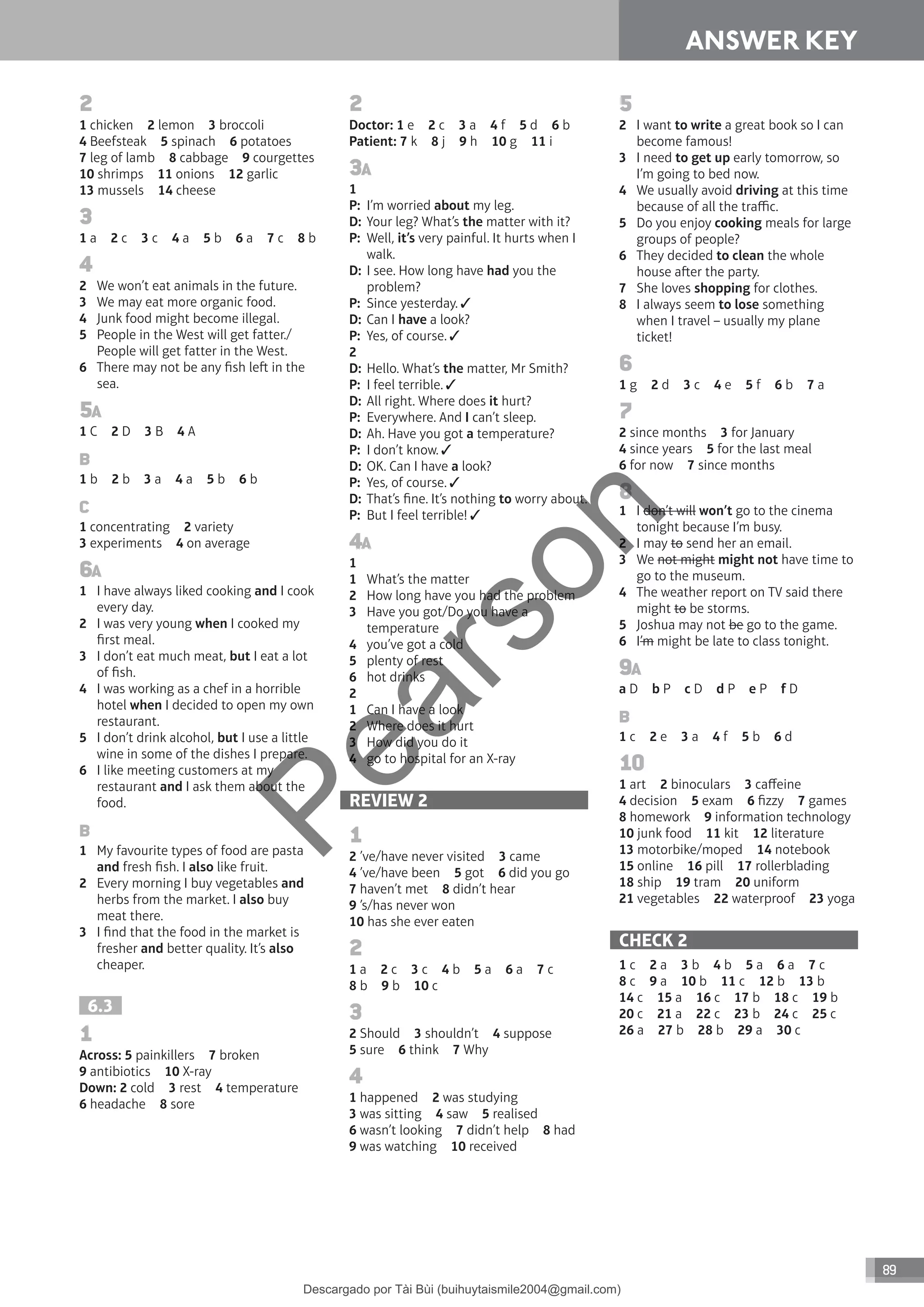 89
ANSWER KEY
2
1 chicken 2 lemon 3 broccoli
4 Beefsteak 5 spinach 6 potatoes
7 leg of lamb 8 cabbage 9 courgettes
10 shrimps 11 onions 12 garlic
13 mussels 14 cheese
3
1 a 2 c 3 c 4 a 5 b 6 a 7 c 8 b
4
2 We won’t eat animals in the future.
3 We may eat more organic food.
4 Junk food might become illegal.
5 People in the West will get fatter./
People will get fatter in the West.
6 There may not be any fish le in the
sea.
5A
1 C 2 D 3 B 4 A
B
1 b 2 b 3 a 4 a 5 b 6 b
C
1 concentrating 2 variety
3 experiments 4 on average
6A
1 I have always liked cooking and I cook
every day.
2 I was very young when I cooked my
first meal.
3 I don’t eat much meat, but I eat a lot
of fish.
4 I was working as a chef in a horrible
hotel when I decided to open my own
restaurant.
5 I don’t drink alcohol, but I use a little
wine in some of the dishes I prepare.
6 I like meeting customers at my
restaurant and I ask them about the
food.
B
1 My favourite types of food are pasta
and fresh fish. I also like fruit.
2 Every morning I buy vegetables and
herbs from the market. I also buy
meat there.
3 I find that the food in the market is
fresher and better quality. It’s also
cheaper.
6.3
1
Across: 5 painkillers 7 broken
9 antibiotics 10 X-ray
Down: 2 cold 3 rest 4 temperature
6 headache 8 sore
2
Doctor: 1 e 2 c 3 a 4 f 5 d 6 b
Patient: 7 k 8 j 9 h 10 g 11 i
3A
1
P: I’m worried about my leg.
D: Your leg? What’s the matter with it?
P: Well, it’s very painful. It hurts when I
walk.
D: I see. How long have had you the
problem?
P: Since yesterday.
D: Can I have a look?
P: Yes, of course.
2
D: Hello. What’s the matter, Mr Smith?
P: I feel terrible.
D: All right. Where does it hurt?
P: Everywhere. And I can’t sleep.
D: Ah. Have you got a temperature?
P: I don’t know.
D: OK. Can I have a look?
P: Yes, of course.
D: That’s fine. It’s nothing to worry about.
P: But I feel terrible!
4A
1
1 What’s the matter
2 How long have you had the problem
3 Have you got/Do you have a
temperature
4 you’ve got a cold
5 plenty of rest
6 hot drinks
2
1 Can I have a look
2 Where does it hurt
3 How did you do it
4 go to hospital for an X-ray
REVIEW 2
1
2 ’ve/have never visited 3 came
4 ’ve/have been 5 got 6 did you go
7 haven’t met 8 didn’t hear
9 ’s/has never won
10 has she ever eaten
2
1 a 2 c 3 c 4 b 5 a 6 a 7 c
8 b 9 b 10 c
3
2 Should 3 shouldn’t 4 suppose
5 sure 6 think 7 Why
4
1 happened 2 was studying
3 was sitting 4 saw 5 realised
6 wasn’t looking 7 didn’t help 8 had
9 was watching 10 received
5
2 I want to write a great book so I can
become famous!
3 I need to get up early tomorrow, so
I’m going to bed now.
4 We usually avoid driving at this time
because of all the traffic.
5 Do you enjoy cooking meals for large
groups of people?
6 They decided to clean the whole
house aer the party.
7 She loves shopping for clothes.
8 I always seem to lose something
when I travel – usually my plane
ticket!
6
1 g 2 d 3 c 4 e 5 f 6 b 7 a
7
2 since months 3 for January
4 since years 5 for the last meal
6 for now 7 since months
8
1 I don’t will won’t go to the cinema
tonight because I’m busy.
2 I may to send her an email.
3 We not might might not have time to
go to the museum.
4 The weather report on TV said there
might to be storms.
5 Joshua may not be go to the game.
6 I’m might be late to class tonight.
9A
a D b P c D d P e P f D
B
1 c 2 e 3 a 4 f 5 b 6 d
10
1 art 2 binoculars 3 caffeine
4 decision 5 exam 6 fizzy 7 games
8 homework 9 information technology
10 junk food 11 kit 12 literature
13 motorbike/moped 14 notebook
15 online 16 pill 17 rollerblading
18 ship 19 tram 20 uniform
21 vegetables 22 waterproof 23 yoga
CHECK 2
1 c 2 a 3 b 4 b 5 a 6 a 7 c
8 c 9 a 10 b 11 c 12 b 13 b
14 c 15 a 16 c 17 b 18 c 19 b
20 c 21 a 22 c 23 b 24 c 25 c
26 a 27 b 28 b 29 a 30 c
P
e
a
r
s
o
n
Descargado por Tài Bùi (buihuytaismile2004@gmail.com)
lOMoARcPSD|20283668
 