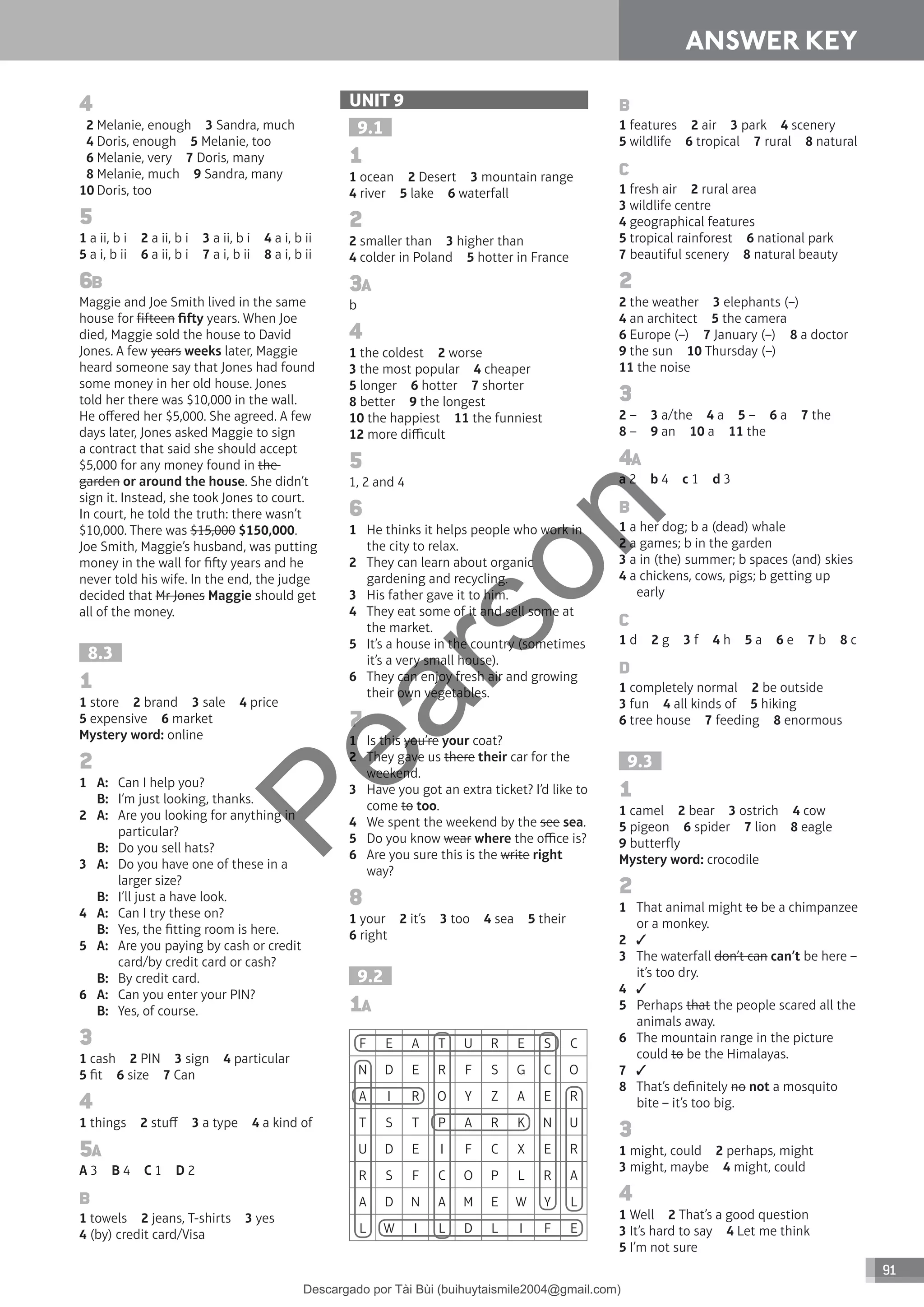 91
ANSWER KEY
4
2 Melanie, enough 3 Sandra, much
4 Doris, enough 5 Melanie, too
6 Melanie, very 7 Doris, many
8 Melanie, much 9 Sandra, many
10 Doris, too
5
1 a ii, b i 2 a ii, b i 3 a ii, b i 4 a i, b ii
5 a i, b ii 6 a ii, b i 7 a i, b ii 8 a i, b ii
6B
Maggie and Joe Smith lived in the same
house for fifteen fiy years. When Joe
died, Maggie sold the house to David
Jones. A few years weeks later, Maggie
heard someone say that Jones had found
some money in her old house. Jones
told her there was $10,000 in the wall.
He offered her $5,000. She agreed. A few
days later, Jones asked Maggie to sign
a contract that said she should accept
$5,000 for any money found in the
garden or around the house. She didn’t
sign it. Instead, she took Jones to court.
In court, he told the truth: there wasn’t
$10,000. There was $15,000 $150,000.
Joe Smith, Maggie’s husband, was putting
money in the wall for fiy years and he
never told his wife. In the end, the judge
decided that Mr Jones Maggie should get
all of the money.
8.3
1
1 store 2 brand 3 sale 4 price
5 expensive 6 market
Mystery word: online
2
1 A: Can I help you?
B: I’m just looking, thanks.
2 A: Are you looking for anything in
particular?
B: Do you sell hats?
3 A: Do you have one of these in a
larger size?
B: I’ll just a have look.
4 A: Can I try these on?
B: Yes, the fitting room is here.
5 A: Are you paying by cash or credit
card/by credit card or cash?
B: By credit card.
6 A: Can you enter your PIN?
B: Yes, of course.
3
1 cash 2 PIN 3 sign 4 particular
5 fit 6 size 7 Can
4
1 things 2 stuff 3 a type 4 a kind of
5A
A 3 B 4 C 1 D 2
B
1 towels 2 jeans, T-shirts 3 yes
4 (by) credit card/Visa
UNIT 9
9.1
1
1 ocean 2 Desert 3 mountain range
4 river 5 lake 6 waterfall
2
2 smaller than 3 higher than
4 colder in Poland 5 hotter in France
3A
b
4
1 the coldest 2 worse
3 the most popular 4 cheaper
5 longer 6 hotter 7 shorter
8 better 9 the longest
10 the happiest 11 the funniest
12 more difficult
5
1, 2 and 4
6
1 He thinks it helps people who work in
the city to relax.
2 They can learn about organic
gardening and recycling.
3 His father gave it to him.
4 They eat some of it and sell some at
the market.
5 It’s a house in the country (sometimes
it’s a very small house).
6 They can enjoy fresh air and growing
their own vegetables.
7
1 Is this you’re your coat?
2 They gave us there their car for the
weekend.
3 Have you got an extra ticket? I’d like to
come to too.
4 We spent the weekend by the see sea.
5 Do you know wear where the office is?
6 Are you sure this is the write right
way?
8
1 your 2 it’s 3 too 4 sea 5 their
6 right
9.2
1A
F E A T U R E S C
N D E R F S G C O
A I R O Y Z A E R
T S T P A R K N U
U D E I F C X E R
R S F C O P L R A
A D N A M E W Y L
L W I L D L I F E
B
1 features 2 air 3 park 4 scenery
5 wildlife 6 tropical 7 rural 8 natural
C
1 fresh air 2 rural area
3 wildlife centre
4 geographical features
5 tropical rainforest 6 national park
7 beautiful scenery 8 natural beauty
2
2 the weather 3 elephants (–)
4 an architect 5 the camera
6 Europe (–) 7 January (–) 8 a doctor
9 the sun 10 Thursday (–)
11 the noise
3
2 – 3 a/the 4 a 5 – 6 a 7 the
8 – 9 an 10 a 11 the
4A
a 2 b 4 c 1 d 3
B
1 a her dog; b a (dead) whale
2 a games; b in the garden
3 a in (the) summer; b spaces (and) skies
4 a chickens, cows, pigs; b getting up
early
C
1 d 2 g 3 f 4 h 5 a 6 e 7 b 8 c
D
1 completely normal 2 be outside
3 fun 4 all kinds of 5 hiking
6 tree house 7 feeding 8 enormous
9.3
1
1 camel 2 bear 3 ostrich 4 cow
5 pigeon 6 spider 7 lion 8 eagle
9 butterfly
Mystery word: crocodile
2
1 That animal might to be a chimpanzee
or a monkey.
2
3 The waterfall don’t can can’t be here –
it’s too dry.
4
5 Perhaps that the people scared all the
animals away.
6 The mountain range in the picture
could to be the Himalayas.
7
8 That’s definitely no not a mosquito
bite – it’s too big.
3
1 might, could 2 perhaps, might
3 might, maybe 4 might, could
4
1 Well 2 That’s a good question
3 It’s hard to say 4 Let me think
5 I’m not sure
P
e
a
r
s
o
n
Descargado por Tài Bùi (buihuytaismile2004@gmail.com)
lOMoARcPSD|20283668
 