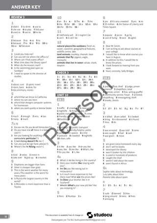 92
ANSWER KEY
REVIEW 3
1
2 didn’t 3 to drink 4 use to
5 she use 6 to play 7 Did your
8 used to 9 use to 10 to be
2
2 because 3 so 4 so 5 to
6 because 7 to 8 so 9 to 10 to
11 so 12 because
3
1 Could you help me?
2 Can you tell me where the office is?
3 Where can I find a post office?
4 What time does the library open?
5 When do the lessons start?
6 Is the swimming pool open on
Sundays?
7 I need to speak to the director of
studies.
4
1 about, cure 2 spent, travel
3 room, back 4 desk, for
5 documentary, moves
5
2 which/that we drove to California
3 where my son was born
4 which/that designs computer systems
for businesses
5 where you work quietly or borrow books
6
1 much 2 enough 3 very 4 too
5 many 6 much
7A/B
1 Excuse me. Do you to sell binoculars? C
2 Do you have one of these in a larger
size? C
3 Are you looking for anything in
particularly particular? S
4 It isn’t fitting doesn’t fit me. C
5 Can you just to sign here, please? S
6 Where’s the fit fitting room? C
8
1 lend 2 notes 3 invest in
4 take over 5 give up 6 a market
9
1 Elephants are bigger than lions.
2 Silver is cheaper than gold.
3 This is the worst weather for many
years./This weather is the worst for
many years.
4 Is Russia the largest country in the
world?
5 A Mercedes is more expensive than a
Toyota.
10
2 an 3 a 4 – 5 The 6 – 7 the
8 the 9 the 10 – 11 a 12 an 13 a
14 the 15 the 16 –
11
2 I definitely will 3 it mightn’t be
4 can’t 5 it can’t be
12
natural places/the outdoors: fresh air,
ocean, coastline, geographical features,
wildlife centre, lake
land animals: monkey, cheetah, bear
animals that fly: pigeon, eagle,
mosquito
animals that live in water: whale, shark,
dolphin
CHECK 3
1 c 2 c 3 a 4 b 5 a 6 c 7 a 8 b
9 c 10 a 11 c 12 b 13 c 14 b
15 c 16 a 17 a 18 c 19 b 20 a
21 b 22 c 23 c 24 b 25 c 26 a
27 b 28 a 29 c 30 a
UNIT 10
10.1
1
1 traffic 2 crowded 3 clean, safe
4 nightlife 5 things to see, do
6 public transport system 7 crime
8 friendly, polite 9 green spaces
10 buildings
2
1 buildings 2 public transport
3 traffic 4 friendly/helpful, polite
5 parks/green spaces 6 crime
7 polluted 8 crowded 9 nightlife
10 clean, safe
3
1 it like 2 you like 3 do you like
4 was, like 5 she like 6 What’s, like
7 Do you like 8 ’s, like
4A
2 What’s it to like living in the country?
3 Does your mother like staying with
you?
4 Are Do you like eating out in
restaurants?
5 Is it much more expensive to live
there now? What are the prices like?
6 Do Does your brother like it in
Scotland?
7 Which’s What’s your new job like? Are
you enjoying it?
5
1 Paris 2 Mumbai 3 a
6
1 yes 2 It’s very crowded. 3 yes 4 no
5 55 million 6 the Statue of Liberty and
Times Square
7
1 popular 2 picnic 3 go by
4 cost of living 5 once 6 sights
8
1 Dear Mr Smith,
2 I am writing to ask about courses at
your college.
3 I would like to know what courses you
have in August.
4 In addition to this, I would like to
know the prices.
5 I look forward to hearing from you
soon.
6 Yours sincerely, Sally Bridges
10.2
1
1 police officer, thief 2 judge, prison
sentence 3 shopliers, steal
4 criminal, victim 5 fine, writing graffiti
6 Community service, fraud 7 arrested,
shopliing 8 investigating, the
9 breaks, shoots
2
1 d 2 h 3 b 4 c 5 g 6 a 7 e 8 f
3
1 is killed 2 are called 3 is looked
4 bring 5 is discovered 6 is found
7 miss 8 do
4
1 was arrested 2 was told 3 came
4 was caught 5 had 6 said
7 was given 8 chose
5
1 are given extra homework every day
2 don’t sell his books
3 destroyed the library
4 wasn’t broken by the children
5 is used in hundreds of products
6 caught the thief
7 weren’t told about the exam
8 aren’t found in Africa
6A
Sophie talks about technology.
Luis talks about litter.
Pamela talks about spam.
B
1 c 2 b 3 a 4 c 5 c 6 c
7
1 rude 2 banned 3 litter
4 lying around 5 mess 6 fines
7 annoying
P
e
a
r
s
o
n
Descargado por Tài Bùi (buihuytaismile2004@gmail.com)
lOMoARcPSD|20283668
 