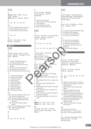 93
ANSWER KEY
10.3
1
Across: 1 crash 3 delay 5 stuck
7 litter 8 faulty
Down: 2 service 4 loudly 6 spam
2
1 a 2 c 3 b 4 c 5 b 6 c
3A
1 There’s a problem with the printer.
2 The microphone doesn’t work.
3 I’ve been here for over two hours.
B
a 3 b 1 c 2
4A
2 Excuse 3 Could/Can 4 help
5 afraid 6 complaint
UNIT 11
11.1
1
1 mobile 2 blog 3 link 4 email
5 send 6 Skype 7 webpage 8 chat
9 post 10 video
2
1 I haven’t finished packing yet.
2 I’ve already spoken to her.
3 Yes, we’ve just got back from our
holiday.
4 Yes, but I haven’t watched it yet.
5 I’ve just got my exam results.
6 But I’ve already spent all my money.
3
1 ’ve/have just woken up
2 ’ve/have just finished
3 ‘ve/have just eaten
4 ’s/has just lost
5 ’s/has just passed
6 ’ve/have just heard
7 ’s/has just sent
8 ’s/has just stopped
9 ’s/has just arrived
10 ’ve/have just started
4A
2 A: Have you cooked the dinner yet
B: I’ve only just got home
2 A: Have you asked your wife yet
3 A: Have you decided where we’re
going yet
B: we’ve just booked a table at
Mario’s
4 B: I’ve already played twice this week
5 A: Have you seen Miranda
B: she’s just le
5
b
6
1 T 2 F 3 T 4 F 5 F 6 T
7
1 post 2 stingy 3 bloggers
4 strong opinions 5 set up
6 generation
8
2 I took her out to lunch.
3 I haven’t seen them for a long time.
4 He’s enjoying it.
5 Then he gave us the bill.
6 I’d like to stay here for ever.
11.2
1
1 excited 2 confused 3 uncomfortable
4 nervous 5 lonely 6 worried
7 bored 8 amazed
2
1 b 2 e 3 a 4 c 5 f 6 d
3
1 d 2 f 3 c 4 h 5 a 6 g 7 b 8 e
4
1 ’m/am, will be 2 ’ll/will call, ’s/is
3 see, ’ll/will tell
4 doesn’t come, ’ll/will be
5 get, ’ll/will earn 6 ’ll/will buy, ’re/are
7 ’ll/will change, see 8 will you do, lose
5
1 wait 2 will be 3 go 4 ’ll/will have
5 stay 6 ’ll/will spend 7 go
8 won’t know 9 look 10 find
11 have 12 will you look
6
2 If the elephant walks on the bridge,
the bridge will break.
3 If the bridge breaks, the elephant will
fall.
4 If the elephant falls, the crocodiles will
eat it.
5 If the man falls, his girlfriend will
scream.
6 If the/his girlfriend screams, the snake
will wake up.
7 If the snake wakes up, it will bite the/
his girlfriend.
8 If the man doesn’t cross the bridge, he
can keep the flowers.
9 If he keeps the flowers, it will be a lot
easier.
7
Robert: 1 yes 2 no 3 yes 4 yes
Miriam: 1 no 2 yes 3 yes 4 no
8A
1 changed 2 sociable 3 interests
4 talk 5 violent 6 computer 7 me
8 prefer
11.3
1
1 search engines 2 message boards
3 social networking 4 travel websites
5 online news 6 music download
7 photo sharing
2
1 don’t 2 my 3 Definitely 4 That’s
5 sure 6 totally 7 true
3
1 I’m sorry, but I don’t think that’s right.
2 I’m afraid I totally disagree.
3 I’m really not sure about that.
4 I’m sorry, but I don’t think so.
4A
1 I’m afraid that’s not possible.
2 I’m sorry, but I don’t think it is.
3 I’m really not sure about that.
4 I’m sorry, but I don’t see what the
problem is.
5 I’m afraid I totally disagree.
UNIT 12
12.1
1
2 cartoon 3 comedy 4 biopic
5 documentary 6 horror film
7 action film 8 science fiction film
9 blockbuster 10 thriller
2
2 a , b 3 a , b 4 a , b
5 a , b 6 a , b
3
1 h 2 c 3 j 4 g 5 e 6 i 7 a 8 b
9 d 10 f
4
2 (that) he was starring in a TV series
3 (that) he would appear in a film the
following year
4 (that) the film was called Samba
Nights
5 (that) he could work with any
Hollywood directors he chose
6 (that) he was living in Beverly Hills
7 (that) he was getting married to
Sonia Jeffers the following month
8 (that) she was a famous actor too
9 (that) he would text me the
following week
10 (that) he could take me to some
great parties
5A
1 B, ET the Extra Terrestrial
2 D, The Terminator 3 A, Taxi Driver
4 E, Dr No 5 C, Gone with the Wind
C
1 six 2 by driving through the doors
3 Robert de Niro 4 in 1962
5 the word damn
P
e
a
r
s
o
n
Descargado por Tài Bùi (buihuytaismile2004@gmail.com)
lOMoARcPSD|20283668
 