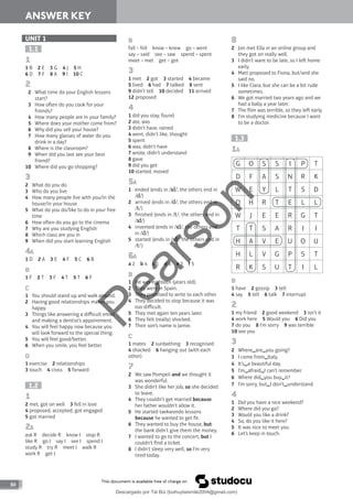 84
ANSWER KEY
ANSWER KEY
84
B
fall – fell know – knew go – went
say – said see – saw spend – spent
meet – met get – got
3
1 met 2 got 3 started 4 became
5 lived 6 had 7 talked 8 sent
9 didn’t tell 10 decided 11 arrived
12 proposed
4
1 did you stay, found
2 ate, was
3 didn’t have, rained
4 went, didn’t like, thought
5 spent
6 was, didn’t have
7 wrote, didn’t understand
8 gave
9 did you get
10 started, moved
5A
1 ended (ends in / /, the others end in
/ /)
2 arrived (ends in / /, the others end in
/ /)
3 finished (ends in / /, the others end in
/ /)
4 invented (ends in / /, the others end
in / /)
5 started (ends in / /, the others end in
/ /)
6A
a 2 b 4 c 1 d 6 e 3 f 5
B
1 He was eighteen (years old).
2 They were in Spain.
3 They promised to write to each other.
4 They decided to stop because it was
too difficult.
5 They met again ten years later.
6 They felt (really) shocked.
7 Their son’s name is Jamie.
C
1 mates 2 sunbathing 3 recognised
4 shocked 6 hanging out (with each
other)
7
2 We saw Pompeii and we thought it
was wonderful.
3 She didn’t like her job, so she decided
to leave.
4 They couldn’t get married because
her father wouldn’t allow it.
5 He started taekwondo lessons
because he wanted to get fit.
6 They wanted to buy the house, but
the bank didn’t give them the money.
7 I wanted to go to the concert, but I
couldn’t find a ticket.
8 I didn’t sleep very well, so I’m very
tired today.
UNIT 1
1.1
1
1 B 2 E 3 G 4 J 5 H
6 D 7 F 8 A 9 I 10 C
2
2 What time do your English lessons
start?
3 How oen do you cook for your
friends?
4 How many people are in your family?
5 Where does your mother come from?
6 Why did you sell your house?
7 How many glasses of water do you
drink in a day?
8 Where is the classroom?
9 When did you last see your best
friend?
10 Where did you go shopping?
3
2 What do you do
3 Who do you live
4 How many people live with you/in the
house/in your house
5 What do you do/like to do in your free
time
6 How oen do you go to the cinema
7 Why are you studying English
8 Which class are you in
9 When did you start learning English
4A
1 D 2 A 3 E 4 F 5 C 6 B
B
1 F 2 T 3 F 4 T 5 T 6 F
C
1 You should stand up and walk around.
2 Having good relationships makes you
happy.
3 Things like answering a difficult email
and making a dentist’s appointment.
4 You will feel happy now because you
will look forward to the special thing.
5 You will feel good/better.
6 When you smile, you feel better.
D
1 exercise 2 relationships
3 touch 4 cross 5 forward
1.2
1
2 met, got on well 3 fell in love
4 proposed, accepted, got engaged
5 got married
2A
ask R decide R know I stop R
like R go I say I see I spend I
study R try R meet I walk R
work R get I
8
2 Jon met Ella in an online group and
they got on really well.
3 I didn’t want to be late, so I le home
early.
4 Matt proposed to Fiona, but/and she
said no.
5 I like Clara, but she can be a bit rude
sometimes.
6 We got married two years ago and we
had a baby a year later.
7 The film was terrible, so they le early.
8 I’m studying medicine because I want
to be a doctor.
1.3
1A
G O S S I P T
D F A S N R K
W E Y L T S D
Q H R T E L L
W J E E R G T
T T S A R I I
H A V E U O U
H L V G P S T
R K S U T I L
B
1 have 2 gossip 3 tell
4 say 5 tell 6 talk 7 interrupt
2
1 my friend 2 good weekend 3 isn’t it
4 work here 5 Would you 6 Did you
7 do you 8 I’m sorry 9 was terrible
10 see you
3
2 Where are you going?
3 I come from Italy.
4 It’s a beautiful day.
5 I’m afraid I can’t remember.
6 Where did you buy it?
7 I’m sorry, but I don’t understand.
4
1 Did you have a nice weekend?
2 Where did you go?
3 Would you like a drink?
4 So, do you like it here?
5 It was nice to meet you.
6 Let’s keep in touch.
P
e
a
r
s
o
n
Descargado por Tài Bùi (buihuytaismile2004@gmail.com)
lOMoARcPSD|20283668
 