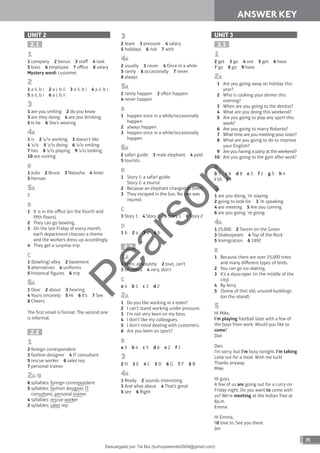 ANSWER KEY
85
ANSWER KEY
UNIT 2
2.1
1
1 company 2 bonus 3 staff 4 task
5 boss 6 employee 7 office 8 salary
Mystery word: customer
2
1 a ii, b i 2 a i, b ii 3 a ii, b i 4 a ii, b i
5 a ii, b i 6 a i, b ii
3
1 are you smiling 2 do you know
3 are they doing 4 are you drinking
5 Is he 6 She’s wearing
4A
1 is 2 ’s/is working 3 doesn’t like
4 ’s/is 5 ’s/is doing 6 ’s/is smiling
7 has 8 ’s/is playing 9 ’s/is looking
10 are visiting
B
1 Julio 2 Bruce 3 Natasha 4 Amei
5 Hernan
5A
2
B
1 It is in the office (on the fourth and
fih floors).
2 They can go bowling.
3 On the last Friday of every month,
each department chooses a theme
and the workers dress up accordingly.
4 They get a surprise trip.
C
1 (bowling) alley 2 basement
3 alternatives 4 uniforms
5 historical figures 6 trip
6A
1 Dear 2 about 3 hearing
4 Yours sincerely 5 Hi 6 It’s 7 See
8 Cheers
The first email is formal. The second one
is informal.
2.2
1
2 foreign correspondent
3 fashion designer 4 IT consultant
5 rescue worker 6 sales rep
7 personal trainer
2A/B
6 syllables: foreign correspondent
5 syllables: fashion designer, IT
consultant, personal trainer
4 syllables: rescue worker
2 syllables: sales rep
3
2 team 3 pressure 4 salary
5 holidays 6 risk 7 with
4A
2 usually 3 never 4 Once in a while
5 rarely 6 occasionally 7 never
8 always
5A
2 rarely happen 3 oen happen
4 never happen
B
1 happen once in a while/occasionally
happen
2 always happen
3 happen once in a while/occasionally
happen
6A
2 safari guide 3 male elephant 4 pool
5 tourists
B
1 Story 1: a safari guide
Story 2: a tourist
2 Because an elephant charged at them.
3 They escaped in the bus. No one was
injured.
C
3 Story 1 4 Story 2 5 Story 1 6 Story 2
D
1 b 2 a 3 a 4 b
2.3
1A
1 keen, absolutely 2 love, can’t
3 on, mind 4 very, don’t
C
a 4 b 1 c 3 d 2
2A
1 Do you like working in a team?
2 I can’t stand working under pressure.
3 I’m not very keen on my boss.
4 I don’t like my colleagues.
5 I don’t mind dealing with customers.
6 Are you keen on sport?
B
a 3 b 4 c 5 d 6 e 2 f 1
3
2 H 3 E 4 C 5 D 6 G 7 F 8 B
4A
1 Really 2 sounds interesting
3 And what about 4 That’s great
5 see 6 Right
UNIT 3
3.1
1
2 get 3 go 4 see 5 get 6 have
7 go 8 go 9 have
2A
1 Are you going away on holiday this
year?
2 Who is cooking your dinner this
evening?
3 When are you going to the dentist?
4 What are you doing this weekend?
5 Are you going to play any sport this
week?
6 Are you going to marry Roberto?
7 What time are you meeting your sister?
8 What are you going to do to improve
your English?
9 Are you having a party at the weekend?
10 Are you going to the gym aer work?
B
b 7 c 6 d 8 e 3 f 1 g 5 h 4
i 10 j 9
3
1 are you doing, ’m staying
2 going to look for 3 ’m speaking
4 are meeting 5 Are you coming
6 are you going, ’re going
4A
1 25,000 2 Tavern on the Green
3 Shakespeare 4 Top of the Rock
5 Immigration 6 1892
B
1 Because there are over 25,000 trees
and many different types of birds.
2 You can go ice-skating.
3 It’s a skyscraper (in the middle of the
city).
4 By ferry.
5 (Some of the) old, unused buildings
(on the island).
5
Hi Mike,
I’m playing football later with a few of
the boys from work. Would you like to
come?
Dan
Dan,
I’m sorry, but I’m busy tonight. I’m taking
Leila out for a meal. Wish me luck!
Thanks anyway.
Mike
Hi guys,
A few of us are going out for a curry on
Friday night. Do you want to come with
us? We’re meeting at the Indian Tree at
8p.m.
Emma
Hi Emma,
I’d love to. See you there.
Jan
P
e
a
r
s
o
n
Descargado por Tài Bùi (buihuytaismile2004@gmail.com)
lOMoARcPSD|20283668
 