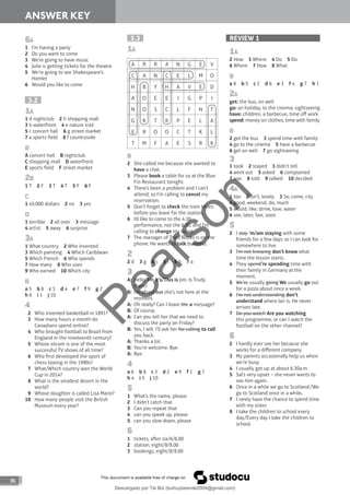 86
ANSWER KEY
3.3
1A
A R R A N G E V
C A N C E L M O
H B Y H A V E D
A O E E I G P I
N O S C L F N T
G K T K P E L A
E R O O C T K L
T M F A E S R K
B
2 She called me because she wanted to
have a chat.
3 Please book a table for us at the Blue
Fin Restaurant tonight.
4 There’s been a problem and I can’t
attend, so I’m calling to cancel my
reservation.
5 Don’t forget to check the train times
before you leave for the station.
6 I’d like to come to the 4.30
performance, not the 6.30, and I’m
calling to change my ticket.
7 The manager of Triad Books is on the
phone. He wants to talk business.
2
2 d 3 g 4 c 5 f 6 b 7 a
3
A: Hello. I’m It’s/This is Jim. Is Trudy
there?
B: I’m afraid but she’s not here at the
moment.
A: Oh really? Can I leave the a message?
B: Of course.
A: Can you tell her that we need to
discuss the party on Friday?
B: Yes, I will. I’ll ask her for calling to call
you back.
A: Thanks a lot.
B: You’re welcome. Bye.
A: Bye.
4
a 6 b 8 c 3 d 2 e 9 f 1 g 7
h 4 i 5 j 10
5
1 What’s the name, please
2 I didn’t catch that
3 Can you repeat that
4 can you speak up, please
5 can you slow down, please
6
1 tickets, aer six/6/6.00
2 station, eight/8/8.00
3 bookings, eight/8/8.00
6A
1 I’m having a party
2 Do you want to come
3 We’re going to have music
4 Julie is getting tickets for the theatre
5 We’re going to see Shakespeare’s
Hamlet
6 Would you like to come
3.2
1A
1 d nightclub 2 h shopping mall
3 b waterfront 4 e nature trail
5 c concert hall 6 g street market
7 a sports field 8 f countryside
B
A concert hall B nightclub
C shopping mall D waterfront
E sports field F street market
2B
1 T 2 F 3 T 4 T 5 F 6 F
C
1 45,000 dollars 2 no 3 yes
D
1 terrible 2 all over 3 message
4 artist 5 away 6 surprise
3A
1 What country 2 Who invented
3 Which painting 4 Which Caribbean
5 Which French 6 Who spends
7 How many 8 Who uses
9 Who earned 10 Which city
B
a 5 b 8 c 3 d 4 e 7 f 9 g 2
h 6 i 1 j 10
4
2 Who invented basketball in 1891?
3 How many hours a month do
Canadians spend online?
4 Who brought football to Brazil from
England in the nineteenth century?
5 Whose sitcom is one of the most
successful TV shows of all time?
6 Who first developed the sport of
chess boxing in the 1990s?
7 What/Which country won the World
Cup in 2014?
8 What is the smallest desert in the
world?
9 Whose daughter is called Lisa Marie?
10 How many people visit the British
Museum every year?
REVIEW 1
1A
2 How 3 Where 4 Do 5 Do
6 Where 7 How 8 What
B
a 8 b 5 c 2 d 6 e 3 f 4 g 7 h 1
2A
get: the bus, on well
go: on holiday, to the cinema, sightseeing
have: children, a barbecue, time off work
spend: money on clothes, time with family
B
2 get the bus 3 spend time with family
4 go to the cinema 5 have a barbecue
6 get on well 7 go sightseeing
3
1 took 2 stayed 3 didn’t tell
4 went out 5 asked 6 complained
7 was 8 told 9 talked 10 decided
4A
1 too 2 isn’t, lovely 3 So, come, city
4 good, weekend, do, much
5 would, like, drink, love, water
6 see, later, See, soon
5
2 I stay ’m/am staying with some
friends for a few days so I can look for
somewhere to live.
3 I’m not knowing don’t know what
time the lesson starts.
4 They spend’re spending time with
their family in Germany at the
moment.
5 We’re usually going We usually go out
for a pizza about once a week.
6 I’m not understanding don’t
understand where Ian is. He never
arrives late.
7 Do you watch Are you watching
this programme, or can I watch the
football on the other channel?
6
2 I hardly ever see her because she
works for a different company.
3 My parents occasionally help us when
we’re busy.
4 I usually get up at about 6.30a.m.
5 Sal’s very upset – she never wants to
see him again.
6 Once in a while we go to Scotland./We
go to Scotland once in a while.
7 I rarely have the chance to spend time
with my sister.
8 I take the children to school every
day./Every day I take the children to
school.
P
e
a
r
s
o
n
Descargado por Tài Bùi (buihuytaismile2004@gmail.com)
lOMoARcPSD|20283668
 