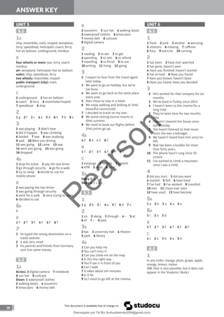 88
ANSWER KEY
UNIT 5
5.1
1A
ship, motorbike, tram, moped, aeroplane,
lorry, speedboat, helicopter, coach, ferry,
hot air balloon, underground, minibus
B
four wheels or more: taxi, lorry, coach,
minibus
air: aeroplane, helicopter, hot air balloon
water: ship, speedboat, ferry
two wheels: motorbike, moped
public transport (city): tram,
underground
C
2 underground 3 hot air balloon
4 coach 5 lorry 6 motorbike/moped
7 speedboat 8 ship
2
1 g 2 f 3 c 4 a 5 d 6 h 7 b 8 e
3
2 was playing 3 didn’t hear
4 did it happen 5 was climbing
6 landed 7 saw 8 was studying
9 said 10 Were you driving
11 was going 12 came 13 saw
14 were you going 15 was going
16 dropped
4A
1 drop his ticket 2 pay the taxi driver
3 go through security 4 go for a walk
5 try to sleep 6 decide to use his
mobile phone
B
2 was paying the taxi driver
3 was going through security
4 went for a walk 5 were trying to sleep
6 decided to use
6A
A
B
1 T 2 T 3 F 4 F 5 F 6 T
7
1 he typed the wrong destination on a
travel website
2 it was very small
3 his parents and friends from Germany
sent him some money
5.2
1A
Across: 3 digital camera 7 notebook
8 sun hat 9 suitcase
Down: 1 waterproof clothes
2 walking boots 4 souvenirs
5 binoculars 6 money belt
B
2 souvenirs 3 sun hat 4 walking boots
5 waterproof clothes 6 binoculars
7 money belt 8 suitcase
9 digital camera
2
1 reading 2 to see 3 to get
4 spending 5 to rain 6 to refund
7 travelling 8 to finish 9 to see
10 writing 11 living 12 going
3
2 I expect to hear from the travel agent
later today.
3 We want to go on holiday, but we’re
too busy.
4 We seem to go back to the same place
every year.
5 Alan chose to stay in a hotel.
6 We enjoy walking and looking at (the)
beautiful countryside.
7 I decided to travel on my own.
8 We avoid visiting tourist resorts in
(the) summer.
9 We need to book our flights before
(the) prices go up.
4A
a 2 b 4 c 3 d 1
B
1 T 2 F 3 T 4 F 5 F 6 T
C
1 earplugs 2 hostels 3 patient
4 ATM 5 skills 6 local
5A
Story 1: b, h, d
Story 2: f, i, e, c
5.3
1
1 g 2 b 3 c 4 a 5 f 6 d 7 e
2
1 on 2 along 3 through 4 – 5 at
6 of 7 – 8 past
3A
2 bar 3 university hall 4 theatre
5 park 6 library
4A
1 Can you help me
2 You can’t miss it
3 Can you show me on the map
4 Is this the right way
5 You’ll see it in front of you
6 Can I walk
7 It takes about ten minutes
8 Is it far
9 So I need to go le at the cinema
UNIT 6
6.1
1
1 fresh 2 junk 3 alcohol 4 worrying
5 vitamins 6 relaxing 7 caffeine
8 fizzy 9 exercise 10 running
2
1 has been 2 have ever watched
3 has gone, haven’t seen
4 Have you finished, haven’t started
5 has arrived 6 Have you found
7 have you known, haven’t been
8 Have you heard, Have you decided
3
2 He’s worked for that company for six
months.
3 We’ve lived in Turkey since 2013.
4 I haven’t been to the cinema for a
long time.
5 They’ve been here for two months
now.
6 I haven’t cleaned the house since
last Monday.
7 She hasn’t listened to that music
since she was a teenager.
8 We haven’t heard from him since he
le.
9 Bob has been a builder for more
than forty years.
10 The phone hasn’t rung since 10
o’clock.
11 I’ve wanted to climb a mountain
since I was a child.
4
2 did you start 3 did you want
4 started 5 felt 6 have lived
7 I’ve had 8 I’ve worked 9 travelled
10 met 11 I have ever seen
12 have used 13 have become
5A
1 a 2 b 3 a 4 a 5 a
6A
1 c 2 a 3 b
B
1 F 2 T 3 F 4 T 5 F 6 F
C
1 c 2 e 3 b 4 a 5 d
6.2
1
In any order: mango, plum, grape, apple,
orange, lemon, melon
(NB: Pear is also possible, but it does not
appear in the Students’ Book.)
P
e
a
r
s
o
n
Descargado por Tài Bùi (buihuytaismile2004@gmail.com)
lOMoARcPSD|20283668
 