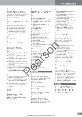 89
ANSWER KEY
2
1 chicken 2 lemon 3 broccoli
4 Beefsteak 5 spinach 6 potatoes
7 leg of lamb 8 cabbage 9 courgettes
10 shrimps 11 onions 12 garlic
13 mussels 14 cheese
3
1 a 2 c 3 c 4 a 5 b 6 a 7 c 8 b
4
2 We won’t eat animals in the future.
3 We may eat more organic food.
4 Junk food might become illegal.
5 People in the West will get fatter./
People will get fatter in the West.
6 There may not be any fish le in the
sea.
5A
1 C 2 D 3 B 4 A
B
1 b 2 b 3 a 4 a 5 b 6 b
C
1 concentrating 2 variety
3 experiments 4 on average
6A
1 I have always liked cooking and I cook
every day.
2 I was very young when I cooked my
first meal.
3 I don’t eat much meat, but I eat a lot
of fish.
4 I was working as a chef in a horrible
hotel when I decided to open my own
restaurant.
5 I don’t drink alcohol, but I use a little
wine in some of the dishes I prepare.
6 I like meeting customers at my
restaurant and I ask them about the
food.
B
1 My favourite types of food are pasta
and fresh fish. I also like fruit.
2 Every morning I buy vegetables and
herbs from the market. I also buy
meat there.
3 I find that the food in the market is
fresher and better quality. It’s also
cheaper.
6.3
1
Across: 5 painkillers 7 broken
9 antibiotics 10 X-ray
Down: 2 cold 3 rest 4 temperature
6 headache 8 sore
2
Doctor: 1 e 2 c 3 a 4 f 5 d 6 b
Patient: 7 k 8 j 9 h 10 g 11 i
3A
1
P: I’m worried about my leg.
D: Your leg? What’s the matter with it?
P: Well, it’s very painful. It hurts when I
walk.
D: I see. How long have had you the
problem?
P: Since yesterday.
D: Can I have a look?
P: Yes, of course.
2
D: Hello. What’s the matter, Mr Smith?
P: I feel terrible.
D: All right. Where does it hurt?
P: Everywhere. And I can’t sleep.
D: Ah. Have you got a temperature?
P: I don’t know.
D: OK. Can I have a look?
P: Yes, of course.
D: That’s fine. It’s nothing to worry about.
P: But I feel terrible!
4A
1
1 What’s the matter
2 How long have you had the problem
3 Have you got/Do you have a
temperature
4 you’ve got a cold
5 plenty of rest
6 hot drinks
2
1 Can I have a look
2 Where does it hurt
3 How did you do it
4 go to hospital for an X-ray
REVIEW 2
1
2 ’ve/have never visited 3 came
4 ’ve/have been 5 got 6 did you go
7 haven’t met 8 didn’t hear
9 ’s/has never won
10 has she ever eaten
2
1 a 2 c 3 c 4 b 5 a 6 a 7 c
8 b 9 b 10 c
3
2 Should 3 shouldn’t 4 suppose
5 sure 6 think 7 Why
4
1 happened 2 was studying
3 was sitting 4 saw 5 realised
6 wasn’t looking 7 didn’t help 8 had
9 was watching 10 received
5
2 I want to write a great book so I can
become famous!
3 I need to get up early tomorrow, so
I’m going to bed now.
4 We usually avoid driving at this time
because of all the traffic.
5 Do you enjoy cooking meals for large
groups of people?
6 They decided to clean the whole
house aer the party.
7 She loves shopping for clothes.
8 I always seem to lose something
when I travel – usually my plane
ticket!
6
1 g 2 d 3 c 4 e 5 f 6 b 7 a
7
2 since months 3 for January
4 since years 5 for the last meal
6 for now 7 since months
8
1 I don’t will won’t go to the cinema
tonight because I’m busy.
2 I may to send her an email.
3 We not might might not have time to
go to the museum.
4 The weather report on TV said there
might to be storms.
5 Joshua may not be go to the game.
6 I’m might be late to class tonight.
9A
a D b P c D d P e P f D
B
1 c 2 e 3 a 4 f 5 b 6 d
10
1 art 2 binoculars 3 caffeine
4 decision 5 exam 6 fizzy 7 games
8 homework 9 information technology
10 junk food 11 kit 12 literature
13 motorbike/moped 14 notebook
15 online 16 pill 17 rollerblading
18 ship 19 tram 20 uniform
21 vegetables 22 waterproof 23 yoga
CHECK 2
1 c 2 a 3 b 4 b 5 a 6 a 7 c
8 c 9 a 10 b 11 c 12 b 13 b
14 c 15 a 16 c 17 b 18 c 19 b
20 c 21 a 22 c 23 b 24 c 25 c
26 a 27 b 28 b 29 a 30 c
P
e
a
r
s
o
n
Descargado por Tài Bùi (buihuytaismile2004@gmail.com)
lOMoARcPSD|20283668
 