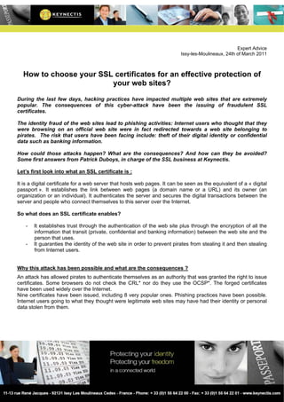 Expert Advice
                                                                          Issy-les-Moulineaux, 24th of March 2011



  How to choose your SSL certificates for an effective protection of
                        your web sites?

During the last few days, hacking practices have impacted multiple web sites that are extremely
popular. The consequences of this cyber-attack have been the issuing of fraudulent SSL
certificates.

The identity fraud of the web sites lead to phishing activities: Internet users who thought that they
were browsing on an official web site were in fact redirected towards a web site belonging to
pirates. The risk that users have been facing include: theft of their digital identity or confidential
data such as banking information.

How could those attacks happen? What are the consequences? And how can they be avoided?
Some first answers from Patrick Duboys, in charge of the SSL business at Keynectis.

Let’s first look into what an SSL certificate is :

It is a digital certificate for a web server that hosts web pages. It can be seen as the equivalent of a « digital
passport ». It establishes the link between web pages (a domain name or a URL) and its owner (an
organization or an individual). It authenticates the server and secures the digital transactions between the
server and people who connect themselves to this server over the Internet.

So what does an SSL certificate enables?

   -   It establishes trust through the authentication of the web site plus through the encryption of all the
       information that transit (private, confidential and banking information) between the web site and the
       person that uses.
   -   It guaranties the identity of the web site in order to prevent pirates from stealing it and then stealing
       from Internet users.


Why this attack has been possible and what are the consequences ?
An attack has allowed pirates to authenticate themselves as an authority that was granted the right to issue
certificates. Some browsers do not check the CRL* nor do they use the OCSP*. The forged certificates
have been used widely over the Internet.
Nine certificates have been issued, including 8 very popular ones. Phishing practices have been possible.
Internet users going to what they thought were legitimate web sites may have had their identity or personal
data stolen from them.
 