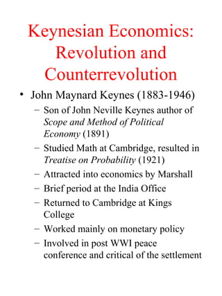 Keynesian Economics:
Revolution and
Counterrevolution
• John Maynard Keynes (1883-1946)
– Son of John Neville Keynes author of
Scope and Method of Political
Economy (1891)
– Studied Math at Cambridge, resulted in
Treatise on Probability (1921)
– Attracted into economics by Marshall
– Brief period at the India Office
– Returned to Cambridge at Kings
College
– Worked mainly on monetary policy
– Involved in post WWI peace
conference and critical of the settlement

 