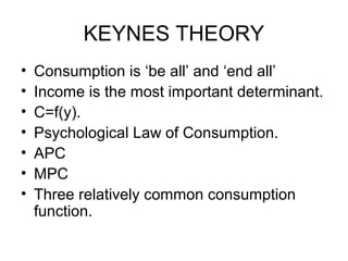 KEYNES THEORY
•
•
•
•
•
•
•

Consumption is ‘be all’ and ‘end all’
Income is the most important determinant.
C=f(y).
Psychological Law of Consumption.
APC
MPC
Three relatively common consumption
function.

 