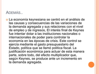 ADEMÁS..
 La economía keynesiana se centró en el análisis de
las causas y consecuencias de las variaciones de
la demanda agregada y sus relaciones con el nivel
de empleo y de ingresos, El interés final de Keynes
fue intentar dotar a las instituciones nacionales o
internacionales de poder para controlar la
economía en las épocas de crisis. Este control se
ejercía mediante el gasto presupuestario del
Estado, política que se llamó política fiscal. La
justificación económica para actuar de esta manera
parte, sobre todo, del efecto multiplicador que,
según Keynes, se produce ante un incremento en
la demanda agregada.
 