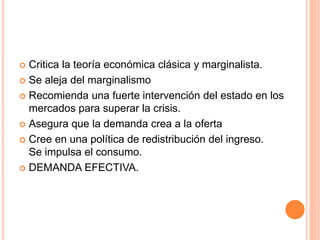  Critica la teoría económica clásica y marginalista.
 Se aleja del marginalismo
 Recomienda una fuerte intervención del estado en los
mercados para superar la crisis.
 Asegura que la demanda crea a la oferta
 Cree en una política de redistribución del ingreso.
Se impulsa el consumo.
 DEMANDA EFECTIVA.
 