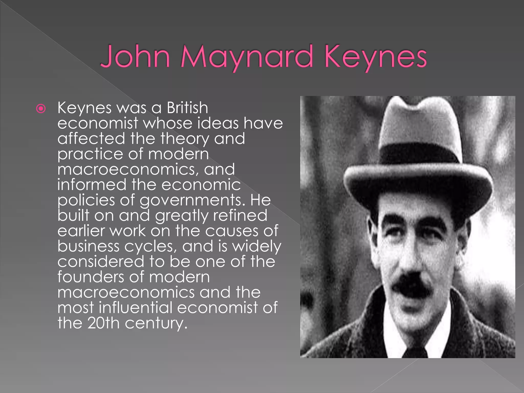  Keynes was a British 
economist whose ideas have 
affected the theory and 
practice of modern 
macroeconomics, and 
informed the economic 
policies of governments. He 
built on and greatly refined 
earlier work on the causes of 
business cycles, and is widely 
considered to be one of the 
founders of modern 
macroeconomics and the 
most influential economist of 
the 20th century. 
 