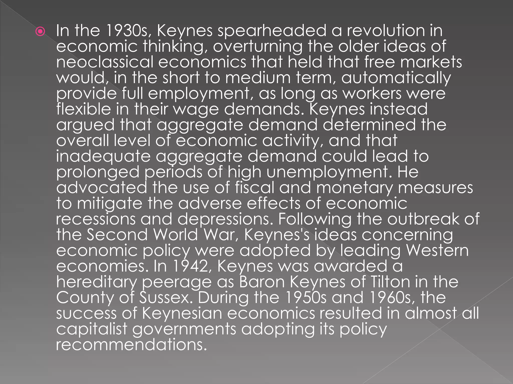  In the 1930s, Keynes spearheaded a revolution in 
economic thinking, overturning the older ideas of 
neoclassical economics that held that free markets 
would, in the short to medium term, automatically 
provide full employment, as long as workers were 
flexible in their wage demands. Keynes instead 
argued that aggregate demand determined the 
overall level of economic activity, and that 
inadequate aggregate demand could lead to 
prolonged periods of high unemployment. He 
advocated the use of fiscal and monetary measures 
to mitigate the adverse effects of economic 
recessions and depressions. Following the outbreak of 
the Second World War, Keynes's ideas concerning 
economic policy were adopted by leading Western 
economies. In 1942, Keynes was awarded a 
hereditary peerage as Baron Keynes of Tilton in the 
County of Sussex. During the 1950s and 1960s, the 
success of Keynesian economics resulted in almost all 
capitalist governments adopting its policy 
recommendations. 
 