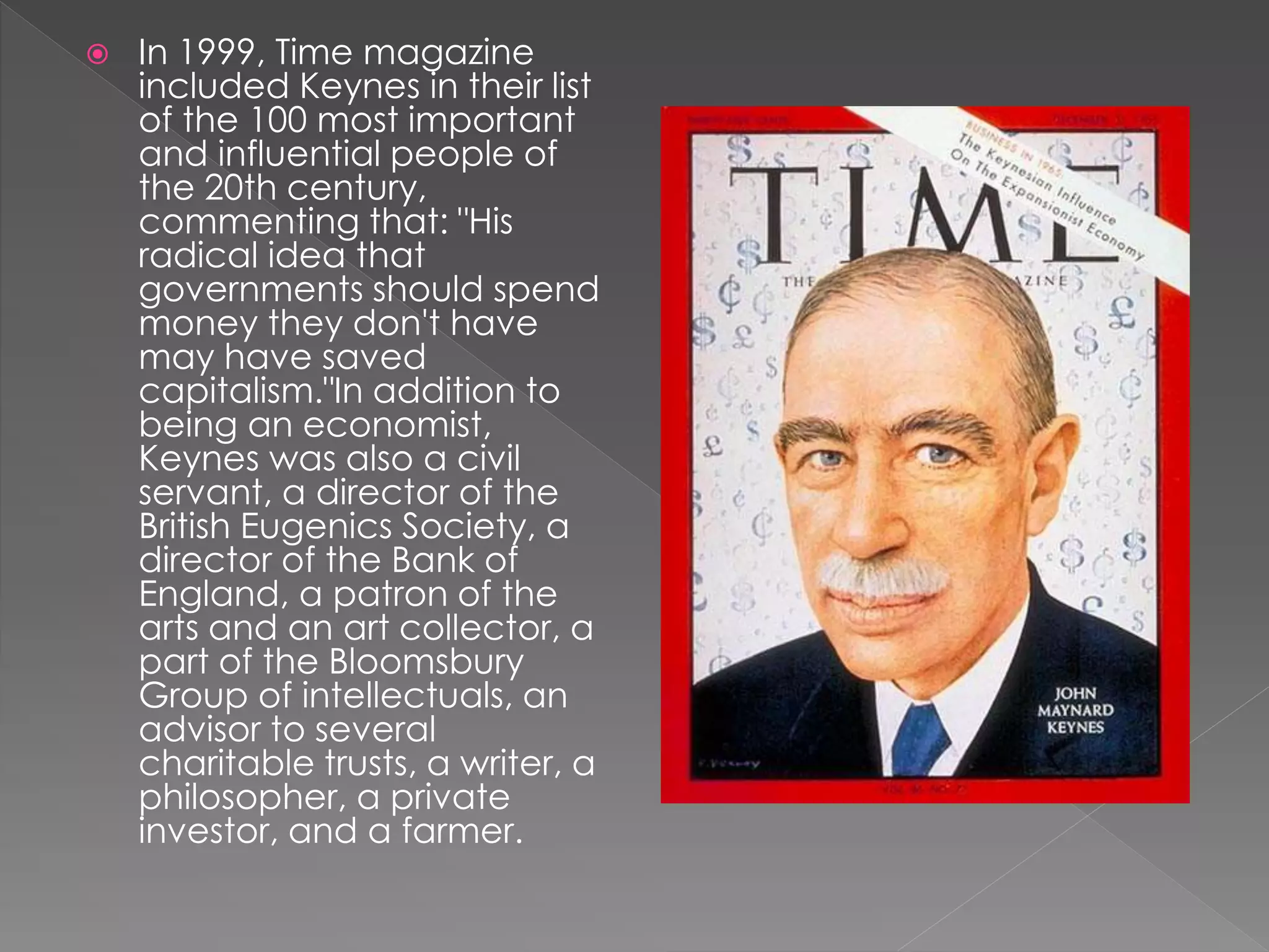 In 1999, Time magazine 
included Keynes in their list 
of the 100 most important 
and influential people of 
the 20th century, 
commenting that: "His 
radical idea that 
governments should spend 
money they don't have 
may have saved 
capitalism."In addition to 
being an economist, 
Keynes was also a civil 
servant, a director of the 
British Eugenics Society, a 
director of the Bank of 
England, a patron of the 
arts and an art collector, a 
part of the Bloomsbury 
Group of intellectuals, an 
advisor to several 
charitable trusts, a writer, a 
philosopher, a private 
investor, and a farmer. 
 
