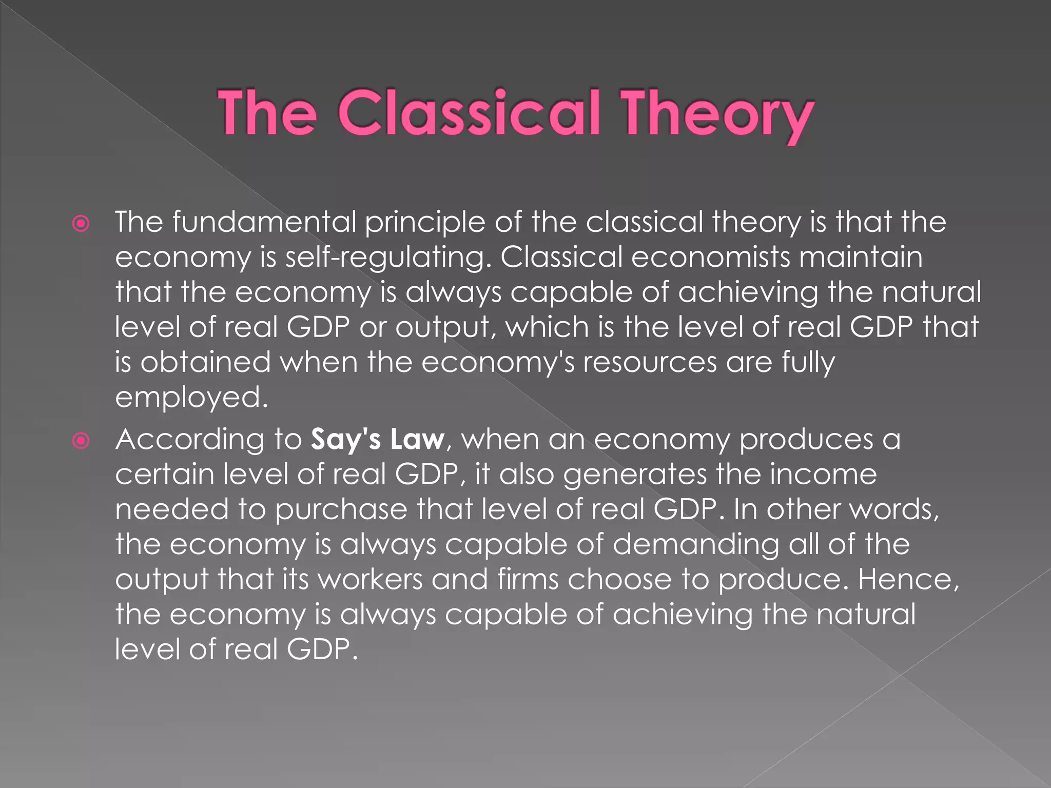  The fundamental principle of the classical theory is that the 
economy is self-regulating. Classical economists maintain 
that the economy is always capable of achieving the natural 
level of real GDP or output, which is the level of real GDP that 
is obtained when the economy's resources are fully 
employed. 
 According to Say's Law, when an economy produces a 
certain level of real GDP, it also generates the income 
needed to purchase that level of real GDP. In other words, 
the economy is always capable of demanding all of the 
output that its workers and firms choose to produce. Hence, 
the economy is always capable of achieving the natural 
level of real GDP. 
 