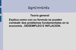 Dg=C+I+G+Ex
Teoría general
Explica como con su formula se pueden
combatir dos problemas fundamentales en la
economía , DESEMPLEO E INFLACION.
 