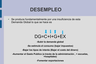 DESEMPLEO
● Se produce fundamentalmente por una insuficiencia de esta
Demanda Global lo que se hace es
DG=C+I+G+EX
-Subir la demanda global
-Se estimula el consumo (bajar impuestos)
-Bajar los tipos de interés (Bajar el costo del dinero)
-Aumentar el Gasto Publico (a través de la administración , + escuelas,
+hospitales)
-Fomentar exportaciones
 