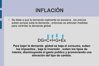 INFLACIÒN
● Se debe a que la demanda realmente es excesiva , los precios
suben porque sube la demanda , entonces se articulan medidas
para controlar la demanda global
DG=C+I+G+Ex
Para bajar la demanda global se baja el consumo, suben
los impuestos , baja la inversión , suben los tipos de
interés, disminuyendo el gasto publico y promoviendo una
elevación del tipo de cambio.
 