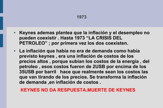 1973
● Keynes ademas plantea que la inflación y el desempleo no
pueden coexistir . Hasta 1973 “LA CRISIS DEL
PETROLEO” ; por primera vez los dos coexisten.
● La inflación que había no era de demanda como había
previsto keynes , era una inflación de costos de los
precios altos , porque subían los costos de la energía , del
petroleo , esos costos fueron de 2USB por encima de los
35USB por barril hace que realmente sean los costos las
que van tirando de los precios. Se transforma la inflación
de demanda ,en inflación de costos .
KEYNES NO DA RESPUESTA.MUERTE DE KEYNES
 