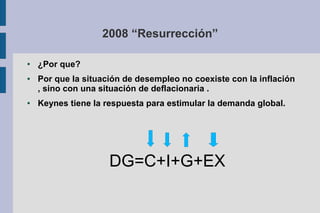 2008 “Resurrección”
● ¿Por que?
● Por que la situación de desempleo no coexiste con la inflación
, sino con una situación de deflacionaria .
● Keynes tiene la respuesta para estimular la demanda global.
DG=C+I+G+EX
 