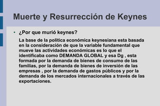 Muerte y Resurrección de Keynes
● ¿Por que murió keynes?
La base de la política económica keynesiana esta basada
en la consideración de que la variable fundamental que
mueve las actividades económicas es lo que el
identificaba como DEMANDA GLOBAL y esa Dg , esta
formada por la demanda de bienes de consumo de las
familias, por la demanda de bienes de inversión de las
empresas , por la demanda de gastos públicos y por la
demanda de los mercados internacionales a través de las
exportaciones.
 