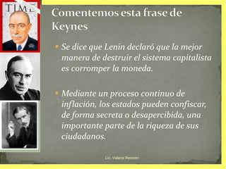 Se dice que Lenin declaró que la mejor manera de destruir el sistema capitalista es corromper la moneda.  Mediante un proceso continuo de inflación, los estados pueden confiscar, de forma secreta o desapercibida, una importante parte de la riqueza de sus ciudadanos. Lic. Valeria Reinoso 