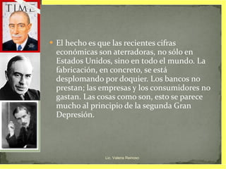 El hecho es que las recientes cifras económicas son aterradoras, no sólo en Estados Unidos, sino en todo el mundo. La fabricación, en concreto, se está desplomando por doquier. Los bancos no prestan; las empresas y los consumidores no gastan. Las cosas como son, esto se parece mucho al principio de la segunda Gran Depresión. Lic. Valeria Reinoso 