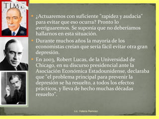 ¿Actuaremos con suficiente "rapidez y audacia" para evitar que eso ocurra? Pronto lo averiguaremos. Se suponía que no deberíamos hallarnos en esta situación.  Durante muchos años la mayoría de los economistas creían que sería fácil evitar otra gran depresión.  En 2003, Robert Lucas, de la Universidad de Chicago, en su discurso presidencial ante la Asociación Económica Estadounidense, declaraba que "el problema principal para prevenir la depresión se ha resuelto, a todos los efectos prácticos, y lleva de hecho muchas décadas resuelto".  Lic. Valeria Reinoso 