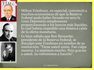 Milton Friedman, en especial, convenció a muchos economistas de que la Reserva Federal pudo haber frenado en seco la Gran Depresión simplemente proporcionando a los bancos más liquidez, lo cual habría impedido una drástica caída de la oferta monetaria.  Es bien sabido que Ben Bernanke, presidente de la Reserva Federal, se disculpó ante Friedman en nombre de su institución: "Tiene usted razón. Fue culpa nuestra. Lo sentimos mucho. Pero gracias a usted, no volveremos a hacerlo". Lic. Valeria Reinoso 