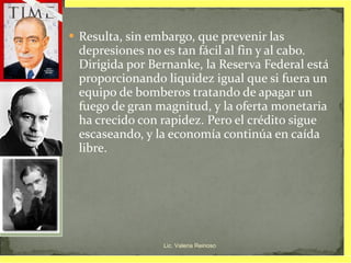 Resulta, sin embargo, que prevenir las depresiones no es tan fácil al fin y al cabo. Dirigida por Bernanke, la Reserva Federal está proporcionando liquidez igual que si fuera un equipo de bomberos tratando de apagar un fuego de gran magnitud, y la oferta monetaria ha crecido con rapidez. Pero el crédito sigue escaseando, y la economía continúa en caída libre. Lic. Valeria Reinoso 