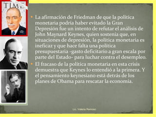 La afirmación de Friedman de que la política monetaria podría haber evitado la Gran Depresión fue un intento de refutar el análisis de John Maynard Keynes, quien sostenía que, en situaciones de depresión, la política monetaria es ineficaz y que hace falta una política presupuestaria -gasto deficitario a gran escala por parte del Estado- para luchar contra el desempleo.  El fracaso de la política monetaria en esta crisis demuestra que Keynes lo entendió a la primera. Y el pensamiento keynesiano está detrás de los planes de Obama para rescatar la economía. Lic. Valeria Reinoso 