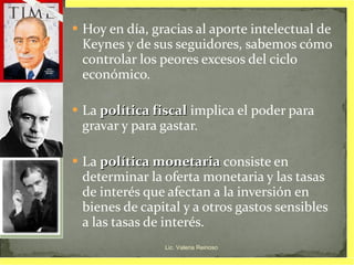 Hoy en día, gracias al aporte intelectual de Keynes y de sus seguidores, sabemos cómo controlar los peores excesos del ciclo económico. La  política fiscal  implica el poder para gravar y para gastar. La  política monetaria  consiste en determinar la oferta monetaria y las tasas de interés que afectan a la inversión en bienes de capital y a otros gastos sensibles a las tasas de interés. Lic. Valeria Reinoso 