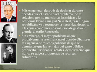 Más en general, después de declarar durante décadas que el Estado es el problema, no la solución, por no mencionar las críticas a la economía keynesiana y al New Deal, casi ningún republicano va a reconocer la necesidad de aplicar a la crisis económica una solución de gasto a lo grande, al estilo Roosevelt. Sin embargo, el mayor problema al que probablemente se enfrentará el plan de Obama es la exigencia de muchos políticos de que se demuestre que las ventajas del gasto público propuesto justifican sus costes, demostración que nunca se exige a propuestas de recortes tributarios. Lic. Valeria Reinoso 