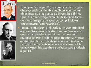 Es un problema que Keynes conocía bien: regalar dinero, señalaba, tiende a recibirse con menos objeciones que los planes de inversión pública, "que, al no ser completamente despilfarradores, tienden a juzgarse de acuerdo con principios estrictamente 'empresariales".  Lo que se pierde en dichos debates es el principal argumento a favor del estímulo económico, o sea, que en las actuales condiciones un aumento drástico del gasto público proporcionaría empleo a estadounidenses que de otro modo estarían en paro, y dinero que de otro modo se mantendría ocioso, y pondría a ambos a trabajar para producir algo útil. Lic. Valeria Reinoso 