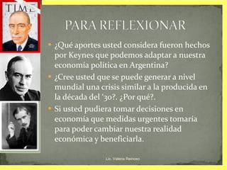 ¿Qué aportes usted considera fueron hechos por Keynes que podemos adaptar a nuestra economía política en Argentina? ¿Cree usted que se puede generar a nivel mundial una crisis similar a la producida en la década del ‘30?. ¿Por qué?. Si usted pudiera tomar decisiones en economía que medidas urgentes tomaría para poder cambiar nuestra realidad económica y beneficiarla. Lic. Valeria Reinoso 