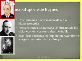 Descubrió una nueva manera de ver la Macroeconomía Hasta entonces, se aceptaba los altibajos de los ciclos económicos como algo inevitable. Esas ideas obsoletas les impidieron hacer frente a la gran depresión de los años 30. Lic. Valeria Reinoso 